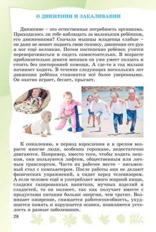 28
Î ÄÂÈÆÅÍÈÈ È ÇÀÊÀËÈÂÀÍÈÈ
Äâèæåíèå – ýòî åñòåñòâåííàÿ ïîòðåáíîñòü îðãàíèçìà.
Ïðèõîäèëîñü ëè òåáå íàáëþäàòü çà ìàëåíüêèì ðåáёíêîì,
åãî äâèæåíèÿìè? Ñíà÷àëà ìûøöû ìëàäåíöà ñëàáûå –
îí äàæå íå ìîæåò ïîäíÿòü ñâîþ ãîëîâêó, äâèæåíèÿ åãî ðóê
è íîã åùё íåëîâêèå. Ïîòîì ïîñòåïåííî ðåáёíîê ó÷èòñÿ
ïåðåâîðà÷èâàòüñÿ è ñèäåòü ñàìîñòîÿòåëüíî. Â âîçðàñòå
ïðèáëèçèòåëüíî äåâÿòè ìåñÿöåâ îí óæå óìååò ïîëçàòü è
ñòîÿòü áåç ïîñòîðîííåé ïîìîùè. À ãäå-òî â ãîä ìàëûø
íà÷èíàåò õîäèòü. Â òå÷åíèå ñëåäóþùèõ íåñêîëüêèõ ëåò
äâèæåíèÿ ðåáёíêà ñòàíîâÿòñÿ âñё áîëåå óâåðåííûìè.
Îí îõîòíî èãðàåò, áåãàåò, ïðûãàåò.
Ê ñîæàëåíèþ, â ïåðèîä âçðîñëåíèÿ è â çðåëîì âîç-
ðàñòå ìíîãèå ëþäè, îñîáåííî ãîðîæàíå, íåäîñòàòî÷íî
äâèãàþòñÿ. Íàïðèìåð, âìåñòî òîãî, ÷òîáû õîäèòü ïåø-
êîì, îíè ïîëüçóþòñÿ ëèôòîì, îáùåñòâåííûì èëè ëè÷-
íûì òðàíñïîðòîì. ×àñòî èõ ðàáî÷åå ìåñòî – ïèñüìåí-
íûé ñòîë ñ êîìïüþòåðîì. Ïîñëå ðàáîòû îíè íå äåëàþò
ôèçè÷åñêèõ óïðàæíåíèé, à ñèäÿò ïåðåä òåëåâèçîðîì.
À åñëè ÷åëîâåê åùё è óïîòðåáëÿåò ìíîãî æèðíîé ïèùè,
ñëàäêèõ ãàçèðîâàííûõ íàïèòêîâ, ìó÷íûõ èçäåëèé è
ñëàäîñòåé, òî îí ïîëíååò, òàê êàê ïîëó÷àåò âìåñòå ñ
ïðîäóêòàìè ïèòàíèÿ áîëüøå ýíåðãèè, ÷åì òðàòèò. Âîç-
íèêàåò îæèðåíèå, ñíèæàåòñÿ ðàáîòîñïîñîáíîñòü, óõóä-
øàåòñÿ ïàìÿòü è íàðóøàåòñÿ îñàíêà, ïîÿâëÿþòñÿ óñòà-
ëîñòü è ðàçíûå çàáîëåâàíèÿ.
 