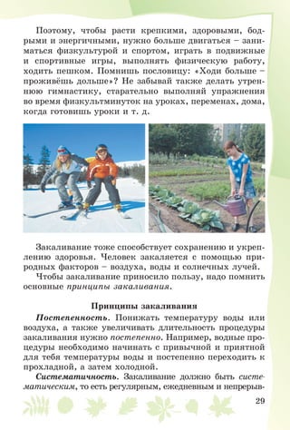 29
Ïîýòîìó, ÷òîáû ðàñòè êðåïêèìè, çäîðîâûìè, áîä-
ðûìè è ýíåðãè÷íûìè, íóæíî áîëüøå äâèãàòüñÿ – çàíè-
ìàòüñÿ ôèçêóëüòóðîé è ñïîðòîì, èãðàòü â ïîäâèæíûå
è ñïîðòèâíûå èãðû, âûïîëíÿòü ôèçè÷åñêóþ ðàáîòó,
õîäèòü ïåøêîì. Ïîìíèøü ïîñëîâèöó: «Õîäè áîëüøå –
ïðîæèâёøü äîëüøå»? Íå çàáûâàé òàêæå äåëàòü óòðåí-
íþþ ãèìíàñòèêó, ñòàðàòåëüíî âûïîëíÿé óïðàæíåíèÿ
âî âðåìÿ ôèçêóëüòìèíóòîê íà óðîêàõ, ïåðåìåíàõ, äîìà,
êîãäà ãîòîâèøü óðîêè è ò. ä.
Çàêàëèâàíèå òîæå ñïîñîáñòâóåò ñîõðàíåíèþ è óêðåï-
ëåíèþ çäîðîâüÿ. ×åëîâåê çàêàëÿåòñÿ ñ ïîìîùüþ ïðè-
ðîäíûõ ôàêòîðîâ – âîçäóõà, âîäû è ñîëíå÷íûõ ëó÷åé.
×òîáû çàêàëèâàíèå ïðèíîñèëî ïîëüçó, íàäî ïîìíèòü
îñíîâíûå ïðèíöèïû çàêàëèâàíèÿ.
Ïðèíöèïû çàêàëèâàíèÿ
Ïîñòåïåííîñòü. Ïîíèæàòü òåìïåðàòóðó âîäû èëè
âîçäóõà, à òàêæå óâåëè÷èâàòü äëèòåëüíîñòü ïðîöåäóðû
çàêàëèâàíèÿ íóæíî ïîñòåïåííî. Íàïðèìåð, âîäíûå ïðî-
öåäóðû íåîáõîäèìî íà÷èíàòü ñ ïðèâû÷íîé è ïðèÿòíîé
äëÿ òåáÿ òåìïåðàòóðû âîäû è ïîñòåïåííî ïåðåõîäèòü ê
ïðîõëàäíîé, à çàòåì õîëîäíîé.
Ñèñòåìàòè÷íîñòü. Çàêàëèâàíèå äîëæíî áûòü ñèñòå-
ìàòè÷åñêèì, òî åñòü ðåãóëÿðíûì, åæåäíåâíûì è íåïðåðûâ-
 