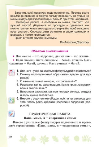 32
Закалять свой организм надо постепенно. Прежде всего
возьми за правило в любую погоду проводить на улице не
меньше двух-трёх часов каждый день. И при этом не кутайся.
Некоторые ребята, а особенно их мамы, считают, что
лучший способ уберечься от простуды – одеваться как
можно теплее. А на самом деле это верный способ то и дело
простужаться. Сначала дети вспотеют в своих свитерах и
шарфах, а потом простудятся.
Грипп в таком случае неминуем!
По Алексею Дорохову
Объясни высказывания
• Äâèæåíèå – ýòî çäîðîâüå, äâèæåíèå – ýòî æèçíü.
• Åñëè õî÷åøü áûòü ñèëüíûì – áåãàé, õî÷åøü áûòü
êðàñèâûì – áåãàé, õî÷åøü áûòü óìíûì – áåãàé.
1. Для чего нужно заниматься физкультурой и закаляться?
2. Почему малоподвижный образ жизни вреден для здо-
ровья?
3. О каком человеке говорят, что он закалён?
4. Расскажи, как ты закаляешься. Какие правила закали-
вания выполняешь?
5. Вспомни и расскажи, как при помощи солнца, воздуха
и воды нужно закаляться.
6. Вместе с родителями обсуди, всё ли ты делаешь для
того, чтобы расти крепким (крепкой) и здоровым (здо-
ровой).
ÏÐÀÊÒÈ×ÅÑÊÀß ÐÀÁÎÒÀ
Ïàïà, ìàìà, ÿ – ñïîðòèâíàÿ ñåìüÿ
Âìåñòå ñ ó÷èòåëåì ôèçêóëüòóðû ïîäãîòîâüòå è ïðîâå-
äèòå ñîðåâíîâàíèå «Ïàïà, ìàìà, ÿ – ñïîðòèâíàÿ ñåìüÿ».
 