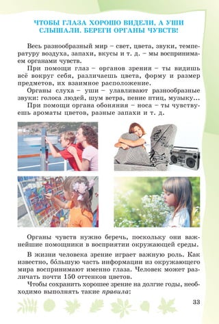 33
×ÒÎÁÛ ÃËÀÇÀ ÕÎÐÎØÎ ÂÈÄÅËÈ, À ÓØÈ
ÑËÛØÀËÈ. ÁÅÐÅÃÈ ÎÐÃÀÍÛ ×ÓÂÑÒÂ!
Âåñü ðàçíîîáðàçíûé ìèð – ñâåò, öâåòà, çâóêè, òåìïå-
ðàòóðó âîçäóõà, çàïàõè, âêóñû è ò. ä. – ìû âîñïðèíèìà-
åì îðãàíàìè ÷óâñòâ.
Ïðè ïîìîùè ãëàç – îðãàíîâ çðåíèÿ – òû âèäèøü
âñё âîêðóã ñåáÿ, ðàçëè÷àåøü öâåòà, ôîðìó è ðàçìåð
ïðåäìåòîâ, èõ âçàèìíîå ðàñïîëîæåíèå.
Îðãàíû ñëóõà – óøè – óëàâëèâàþò ðàçíîîáðàçíûå
çâóêè: ãîëîñà ëþäåé, øóì âåòðà, ïåíèå ïòèö, ìóçûêó...
Ïðè ïîìîùè îðãàíà îáîíÿíèÿ – íîñà – òû ÷óâñòâó-
åøü àðîìàòû öâåòîâ, ðàçíûå çàïàõè è ò. ä.
Îðãàíû ÷óâñòâ íóæíî áåðå÷ü, ïîñêîëüêó îíè âàæ-
íåéøèå ïîìîùíèêè â âîñïðèÿòèè îêðóæàþùåé ñðåäû.
Â æèçíè ÷åëîâåêà çðåíèå èãðàåò âàæíóþ ðîëü. Êàê
èçâåñòíî, áîëüøóþ ÷àñòü èíôîðìàöèè èç îêðóæàþùåãî
ìèðà âîñïðèíèìàþò èìåííî ãëàçà. ×åëîâåê ìîæåò ðàç-
ëè÷àòü ïî÷òè 150 îòòåíêîâ öâåòîâ.
×òîáû ñîõðàíèòü õîðîøåå çðåíèå íà äîëãèå ãîäû, íåîá-
õîäèìî âûïîëíÿòü òàêèå ïðàâèëà:
 