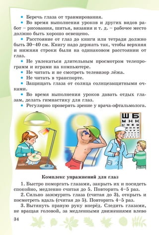34
• Áåðå÷ü ãëàçà îò òðàâìèðîâàíèÿ.
• Âî âðåìÿ âûïîëíåíèÿ óðîêîâ è äðóãèõ âèäîâ ðà-
áîò – ðèñîâàíèÿ, øèòüÿ, âÿçàíèÿ è ò. ä. – ðàáî÷åå ìåñòî
äîëæíî áûòü õîðîøî îñâåùåíî.
• Ðàññòîÿíèå îò ãëàç äî êíèãè èëè òåòðàäè äîëæíî
áûòü 30–40 ñì. Êíèãó íàäî äåðæàòü òàê, ÷òîáû âåðõíÿÿ
è íèæíÿÿ ñòðîêè áûëè íà îäèíàêîâîì ðàññòîÿíèè îò
ãëàç.
• Íå óâëåêàòüñÿ äëèòåëüíûì ïðîñìîòðîì òåëåïðî-
ãðàìì è èãðàìè íà êîìïüþòåðå.
• Íå ÷èòàòü è íå ñìîòðåòü òåëåâèçîð ëёæà.
• Íå ÷èòàòü â òðàíñïîðòå.
• Çàùèùàòü ãëàçà îò ñîëíöà ñîëíöåçàùèòíûìè î÷-
êàìè.
• Âî âðåìÿ âûïîëíåíèÿ óðîêîâ äàâàòü îòäûõ ãëà-
çàì, äåëàòü ãèìíàñòèêó äëÿ ãëàç.
• Ðåãóëÿðíî ïðîâåðÿòü çðåíèå ó âðà÷à-îôòàëüìîëîãà.
Êîìïëåêñ óïðàæíåíèé äëÿ ãëàç
1. Áûñòðî ïîìîðãàòü ãëàçàìè, çàêðûòü èõ è ïîñèäåòü
ñïîêîéíî, ìåäëåííî ñ÷èòàÿ äî 5. Ïîâòîðèòü 4–5 ðàç.
2. Ñèëüíî çàæìóðèòü ãëàçà (ñ÷èòàÿ äî 3), îòêðûòü è
ïîñìîòðåòü âäàëü (ñ÷èòàÿ äî 5). Ïîâòîðèòü 4–5 ðàç.
3. Âûòÿíóòü ïðàâóþ ðóêó âïåðёä. Ñëåäèòü ãëàçàìè,
íå âðàùàÿ ãîëîâîé, çà ìåäëåííûìè äâèæåíèÿìè âëåâî
 