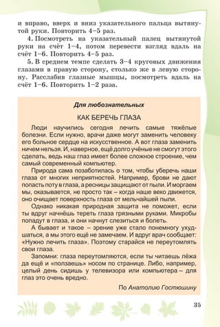 35
è âïðàâî, ââåðõ è âíèç óêàçàòåëüíîãî ïàëüöà âûòÿíó-
òîé ðóêè. Ïîâòîðèòü 4–5 ðàç.
4. Ïîñìîòðåòü íà óêàçàòåëüíûé ïàëåö âûòÿíóòîé
ðóêè íà ñ÷ёò 1–4, ïîòîì ïåðåâåñòè âçãëÿä âäàëü íà
ñ÷ёò 1–6. Ïîâòîðèòü 4–5 ðàç.
5. Â ñðåäíåì òåìïå ñäåëàòü 3–4 êðóãîâûõ äâèæåíèÿ
ãëàçàìè â ïðàâóþ ñòîðîíó, ñòîëüêî æå â ëåâóþ ñòîðî-
íó. Ðàññëàáèâ ãëàçíûå ìûøöû, ïîñìîòðåòü âäàëü íà
ñ÷ёò 1–6. Ïîâòîðèòü 1–2 ðàçà.
Для любознательных
КАК БЕРЕЧЬ ГЛАЗА
Люди научились сегодня лечить самые тяжёлые
болезни. Если нужно, врачи даже могут заменить человеку
его больное сердце на искусственное. А вот глаза заменить
ничем нельзя. И, наверное, ещё долго учёные не смогут этого
сделать, ведь наш глаз имеет более сложное строение, чем
самый современный компьютер.
Природа сама позаботилась о том, чтобы уберечь наши
глаза от многих неприятностей. Например, брови не дают
попастьпотувглаза,аресницызащищаютотпыли.Иморгаем
мы, оказывается, не просто так – когда наше веко движется,
оно очищает поверхность глаза от мельчайшей пыли.
Однако никакая природная защита не поможет, если
ты вдруг начнёшь тереть глаза грязными руками. Микробы
попадут в глаза, и они начнут слезиться и болеть.
А бывает и такое – зрение уже стало понемногу ухуд-
шаться, а мы этого ещё не замечаем. И вдруг врач сообщает:
«Нужно лечить глаза». Поэтому старайся не переутомлять
свои глаза.
Запомни: глаза переутомляются, если ты читаешь лёжа
да ещё и «ползаешь» носом по странице. Либо, например,
целый день сидишь у телевизора или компьютера – для
глаз это очень вредно.
По Анатолию Гостюшину
 
