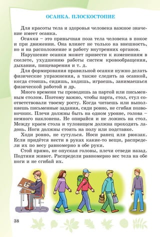 38
ÎÑÀÍÊÀ. ÏËÎÑÊÎÑÒÎÏÈÅ
Äëÿ êðàñîòû òåëà è çäîðîâüÿ ÷åëîâåêà âàæíîå çíà÷å-
íèå èìååò îñàíêà.
Îñàíêà – ýòî ïðèâû÷íàÿ ïîçà òåëà ÷åëîâåêà â ïîêîå
è ïðè äâèæåíèè. Îíà âëèÿåò íå òîëüêî íà âíåøíîñòü,
íî è íà ðàñïîëîæåíèå è ðàáîòó âíóòðåííèõ îðãàíîâ.
Íàðóøåíèå îñàíêè ìîæåò ïðèâåñòè ê èçìåíåíèÿì â
ñêåëåòå, óõóäøåíèþ ðàáîòû ñèñòåì êðîâîîáðàùåíèÿ,
äûõàíèÿ, ïèùåâàðåíèÿ è ò. ä.
Äëÿ ôîðìèðîâàíèÿ ïðàâèëüíîé îñàíêè íóæíî äåëàòü
ôèçè÷åñêèå óïðàæíåíèÿ, à òàêæå ñëåäèòü çà îñàíêîé,
êîãäà ñòîèøü, ñèäèøü, õîäèøü, èãðàåøü, çàíèìàåøüñÿ
ôèçè÷åñêîé ðàáîòîé è äð.
Ìíîãî âðåìåíè òû ïðîâîäèøü çà ïàðòîé èëè ïèñüìåí-
íûì ñòîëîì. Ïîýòîìó âàæíî, ÷òîáû ïàðòà, ñòîë, ñòóë ñî-
îòâåòñòâîâàëè òâîåìó ðîñòó. Êîãäà ÷èòàåøü èëè âûïîë-
íÿåøü ïèñüìåííûå çàäàíèÿ, ñèäè ðîâíî, íå ñãèáàÿ ïîçâî-
íî÷íèê. Ïëå÷è äîëæíû áûòü íà îäíîì óðîâíå, ãîëîâà –
íåìíîãî íàêëîíåíà. Íå îïèðàéñÿ è íå ëîæèñü íà ñòîë.
Ìåæäó êðàåì ñòîëà è òóëîâèùåì äîëæíà ïðîõîäèòü ëà-
äîíü. Íîãè äîëæíû ñòîÿòü íà ïîëó èëè ïîäñòàâêå.
Õîäè ðîâíî, íå ñóòóëüñÿ. Íîñè ðàíåö èëè ðþêçàê.
Åñëè ïðèäёòñÿ íåñòè â ðóêàõ êàêèå-òî âåùè, ðàñïðåäå-
ëè èõ ïî âåñó ðàâíîìåðíî â îáå ðóêè.
Ñòîé ïðÿìî, íå îïóñêàÿ ãîëîâû, ïëå÷è îòâåäè íàçàä.
Ïîäòÿíè æèâîò. Ðàñïðåäåëè ðàâíîìåðíî âåñ òåëà íà îáå
íîãè è íå ñãèáàé èõ.
 