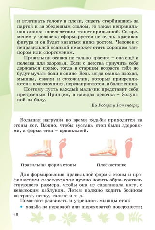40
è âòÿãèâàòü ãîëîâó â ïëå÷è, ñèäåòü ñãîðáèâøèñü çà
ïàðòîé è çà îáåäåííûì ñòîëîì, òî òàêàÿ íåïðàâèëü-
íàÿ îñàíêà âïîñëåäñòâèè ñòàíåò ïðèâû÷íîé. Ñî âðå-
ìåíåì ó ÷åëîâåêà ñôîðìèðóåòñÿ íå î÷åíü êðàñèâàÿ
ôèãóðà è îí áóäåò êàçàòüñÿ íèæå ðîñòîì. ×åëîâåê ñ
íåïðàâèëüíîé îñàíêîé íå ìîæåò ñòàòü õîðîøèì òàí-
öîðîì èëè ñïîðòñìåíîì.
Ïðàâèëüíàÿ îñàíêà íå òîëüêî êðàñèâà – îíà åùё è
ïîëåçíà äëÿ çäîðîâüÿ. Åñëè ñ äåòñòâà ïðèó÷èòü ñåáÿ
äåðæàòüñÿ ïðÿìî, òîãäà â ñòàðøåì âîçðàñòå òåáÿ íå
áóäóò ìó÷àòü áîëè â ñïèíå. Âåäü êîãäà îñàíêà ïëîõàÿ,
ìûøöû, ñâÿçêè è ñóõîæèëèÿ, êîòîðûå ïðèêðåïëÿ-
þòñÿ ê ïîçâîíî÷íèêó, ïåðåíàïðÿãàþòñÿ, è áîëèò ñïèíà.
Ïîýòîìó ïóñòü êàæäûé ìàëü÷èê ïðåäñòàâèò ñåáÿ
ïðåêðàñíûì Ïðèíöåì, à êàæäàÿ äåâî÷êà – Çîëóø-
êîé íà áàëó.
Ïî Ðîáåðòó Ðîòåíáåðãó
Áîëüøàÿ íàãðóçêà âî âðåìÿ õîäüáû ïðèõîäèòñÿ íà
ñòîïû íîã. Âàæíî, ÷òîáû ñóñòàâû ñòîï áûëè çäîðîâû-
ìè, à ôîðìà ñòîï – ïðàâèëüíîé.
Ïðàâèëüíàÿ ôîðìà ñòîïû Ïëîñêîñòîïèå
Äëÿ ôîðìèðîâàíèÿ ïðàâèëüíîé ôîðìû ñòîïû è ïðî-
ôèëàêòèêè ïëîñêîñòîïèÿ íóæíî íîñèòü îáóâü ñîîòâåò-
ñòâóþùåãî ðàçìåðà, ÷òîáû îíà íå ñäàâëèâàëà íîãó, ñ
íåâûñîêèì êàáëóêîì. Ëåòîì ïîëåçíî õîäèòü áîñèêîì
ïî òðàâå, ïåñêó, ãàëüêå è ò. ä.
Ïîìîãàþò ðàçâèâàòü è óêðåïëÿòü ìûøöû ñòîï:
• õîäüáà ïî íåðîâíîé èëè øåðîõîâàòîé ïîâåðõíîñòè;
 