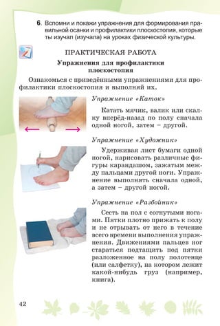 42
6. Вспомни и покажи упражнения для формирования пра-
вильной осанки и профилактики плоскостопия, которые
ты изучал (изучала) на уроках физической культуры.
ÏÐÀÊÒÈ×ÅÑÊÀß ÐÀÁÎÒÀ
Óïðàæíåíèÿ äëÿ ïðîôèëàêòèêè
ïëîñêîñòîïèÿ
Îçíàêîìüñÿ ñ ïðèâåäёííûìè óïðàæíåíèÿìè äëÿ ïðî-
ôèëàêòèêè ïëîñêîñòîïèÿ è âûïîëíÿé èõ.
Óïðàæíåíèå «Êàòîê»
Êàòàòü ìÿ÷èê, âàëèê èëè ñêàë-
êó âïåðёä-íàçàä ïî ïîëó ñíà÷àëà
îäíîé íîãîé, çàòåì – äðóãîé.
Óïðàæíåíèå «Õóäîæíèê»
Óäåðæèâàÿ ëèñò áóìàãè îäíîé
íîãîé, íàðèñîâàòü ðàçëè÷íûå ôè-
ãóðû êàðàíäàøîì, çàæàòûì ìåæ-
äó ïàëüöàìè äðóãîé íîãè. Óïðàæ-
íåíèå âûïîëíÿòü ñíà÷àëà îäíîé,
à çàòåì – äðóãîé íîãîé.
Óïðàæíåíèå «Ðàçáîéíèê»
Ñåñòü íà ïîë ñ ñîãíóòûìè íîãà-
ìè. Ïÿòêè ïëîòíî ïðèæàòü ê ïîëó
è íå îòðûâàòü îò íåãî â òå÷åíèå
âñåãî âðåìåíè âûïîëíåíèÿ óïðàæ-
íåíèÿ. Äâèæåíèÿìè ïàëüöåâ íîã
ñòàðàòüñÿ ïîäòàùèòü ïîä ïÿòêè
ðàçëîæåííîå íà ïîëó ïîëîòåíöå
(èëè ñàëôåòêó), íà êîòîðîì ëåæèò
êàêîé-íèáóäü ãðóç (íàïðèìåð,
êíèãà).
 