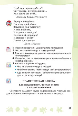 51
×òîá íå ñòàðèëè çàáîòû?
Îí òðóäÿãà, íå áåçäåëüíèê...
Êàê çîâóò åãî âñå?..
Âëàäèìèð-Ãåîðãèé Ñòóïíèêîâ
Âîð÷óí çàâåäёòñÿ,
Ïî äîìó ïðîéäёòñÿ,
Çàãëÿíåò ïîä òóìáî÷êó
È ïîä êðîâàòü,
È â äîìå – ïîðÿäîê!
Áëåñòÿùèé ïîðÿäîê!
È ìîæíî ê îáåäó
Ãîñòåé ïðèãëàøàòü.
Íèíà Ïèêóëåâà
1. Назови показатели микроклимата помещения.
2. Что загрязняет воздух в помещениях?
3. Для чего нужно проветривать помещение и следить за
его чистотой?
4. Расскажи, как ты помогаешь родителям прибирать в
квартире (доме).
5. Работа в группах. Обсудите:
• Что загрязняет воздух в городе?
• Что нужно делать, чтобы воздух меньше загрязнялся?
• Где в вашей местности наиболее загрязнённый воз-
дух, а где воздух чище?
ÏÐÀÊÒÈ×ÅÑÊÀß ÐÀÁÎÒÀ
Êàê ïîääåðæèâàòü ÷èñòûé âîçäóõ
â æèëîì ïîìåùåíèè
Ñîñòàâüòå ïàìÿòêó «Êàê ïîääåðæèâàòü ÷èñòûé âîç-
äóõ â æèëîì ïîìåùåíèè» è çàïèøèòå â òåòðàäü.
 