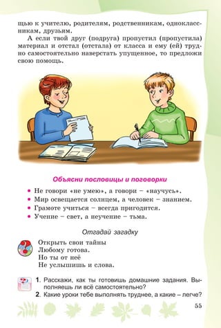 55
ùüþ ê ó÷èòåëþ, ðîäèòåëÿì, ðîäñòâåííèêàì, îäíîêëàññ-
íèêàì, äðóçüÿì.
À åñëè òâîé äðóã (ïîäðóãà) ïðîïóñòèë (ïðîïóñòèëà)
ìàòåðèàë è îòñòàë (îòñòàëà) îò êëàññà è åìó (åé) òðóä-
íî ñàìîñòîÿòåëüíî íàâåðñòàòü óïóùåííîå, òî ïðåäëîæè
ñâîþ ïîìîùü.
Объясни пословицы и поговорки
• Íå ãîâîðè «íå óìåþ», à ãîâîðè – «íàó÷óñü».
• Ìèð îñâåùàåòñÿ ñîëíöåì, à ÷åëîâåê – çíàíèåì.
• Ãðàìîòå ó÷èòüñÿ – âñåãäà ïðèãîäèòñÿ.
• Ó÷åíèå – ñâåò, à íåó÷åíèå – òüìà.
Отгадай загадку
Îòêðûòü ñâîè òàéíû
Ëþáîìó ãîòîâà.
Íî òû îò íåё
Íå óñëûøèøü è ñëîâà.
1. Расскажи, как ты готовишь домашние задания. Вы-
полняешь ли всё самостоятельно?
2. Какие уроки тебе выполнять труднее, а какие – легче?
 