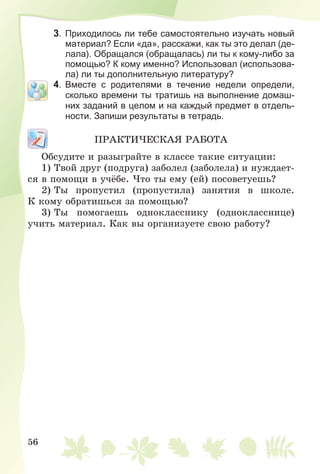 56
3. Приходилось ли тебе самостоятельно изучать новый
материал? Если «да», расскажи, как ты это делал (де-
лала). Обращался (обращалась) ли ты к кому-либо за
помощью? К кому именно? Использовал (использова-
ла) ли ты дополнительную литературу?
4. Вместе с родителями в течение недели определи,
сколько времени ты тратишь на выполнение домаш-
них заданий в целом и на каждый предмет в отдель-
ности. Запиши результаты в тетрадь.
ÏÐÀÊÒÈ×ÅÑÊÀß ÐÀÁÎÒÀ
Îáñóäèòå è ðàçûãðàéòå â êëàññå òàêèå ñèòóàöèè:
1) Òâîé äðóã (ïîäðóãà) çàáîëåë (çàáîëåëà) è íóæäàåò-
ñÿ â ïîìîùè â ó÷ёáå. ×òî òû åìó (åé) ïîñîâåòóåøü?
2) Òû ïðîïóñòèë (ïðîïóñòèëà) çàíÿòèÿ â øêîëå.
Ê êîìó îáðàòèøüñÿ çà ïîìîùüþ?
3) Òû ïîìîãàåøü îäíîêëàññíèêó (îäíîêëàññíèöå)
ó÷èòü ìàòåðèàë. Êàê âû îðãàíèçóåòå ñâîþ ðàáîòó?
 