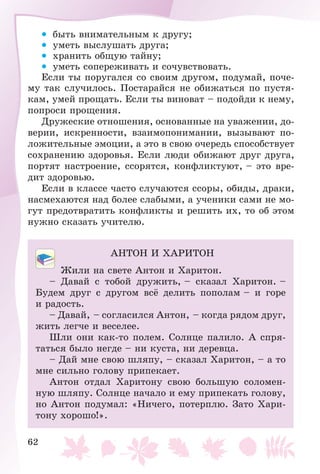 62
• áûòü âíèìàòåëüíûì ê äðóãó;
• óìåòü âûñëóøàòü äðóãà;
• õðàíèòü îáùóþ òàéíó;
• óìåòü ñîïåðåæèâàòü è ñî÷óâñòâîâàòü.
Åñëè òû ïîðóãàëñÿ ñî ñâîèì äðóãîì, ïîäóìàé, ïî÷å-
ìó òàê ñëó÷èëîñü. Ïîñòàðàéñÿ íå îáèæàòüñÿ ïî ïóñòÿ-
êàì, óìåé ïðîùàòü. Åñëè òû âèíîâàò – ïîäîéäè ê íåìó,
ïîïðîñè ïðîùåíèÿ.
Äðóæåñêèå îòíîøåíèÿ, îñíîâàííûå íà óâàæåíèè, äî-
âåðèè, èñêðåííîñòè, âçàèìîïîíèìàíèè, âûçûâàþò ïî-
ëîæèòåëüíûå ýìîöèè, à ýòî â ñâîþ î÷åðåäü ñïîñîáñòâóåò
ñîõðàíåíèþ çäîðîâüÿ. Åñëè ëþäè îáèæàþò äðóã äðóãà,
ïîðòÿò íàñòðîåíèå, ññîðÿòñÿ, êîíôëèêòóþò, – ýòî âðå-
äèò çäîðîâüþ.
Åñëè â êëàññå ÷àñòî ñëó÷àþòñÿ ññîðû, îáèäû, äðàêè,
íàñìåõàþòñÿ íàä áîëåå ñëàáûìè, à ó÷åíèêè ñàìè íå ìî-
ãóò ïðåäîòâðàòèòü êîíôëèêòû è ðåøèòü èõ, òî îá ýòîì
íóæíî ñêàçàòü ó÷èòåëþ.
ÀÍÒÎÍ È ÕÀÐÈÒÎÍ
Æèëè íà ñâåòå Àíòîí è Õàðèòîí.
– Äàâàé ñ òîáîé äðóæèòü, – ñêàçàë Õàðèòîí. –
Áóäåì äðóã ñ äðóãîì âñё äåëèòü ïîïîëàì – è ãîðå
è ðàäîñòü.
– Äàâàé, – ñîãëàñèëñÿ Àíòîí, – êîãäà ðÿäîì äðóã,
æèòü ëåã÷å è âåñåëåå.
Øëè îíè êàê-òî ïîëåì. Ñîëíöå ïàëèëî. À ñïðÿ-
òàòüñÿ áûëî íåãäå – íè êóñòà, íè äåðåâöà.
– Äàé ìíå ñâîþ øëÿïó, – ñêàçàë Õàðèòîí, – à òî
ìíå ñèëüíî ãîëîâó ïðèïåêàåò.
Àíòîí îòäàë Õàðèòîíó ñâîþ áîëüøóþ ñîëîìåí-
íóþ øëÿïó. Ñîëíöå íà÷àëî è åìó ïðèïåêàòü ãîëîâó,
íî Àíòîí ïîäóìàë: «Íè÷åãî, ïîòåðïëþ. Çàòî Õàðè-
òîíó õîðîøî!».
 