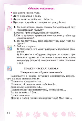 64
Объясни пословицы
• Áåç äðóãà æèçíü òóãà.
• Äðóã ïîçíàёòñÿ â áåäå.
• Äðóãà èùè, à íàéäёøü – áåðåãè.
• Êðåïêóþ äðóæáó è òîïîðîì íå ðàçðóáèøü.
1. Как ты считаешь, какими должны быть настоящий друг
или настоящая подруга?
2. Назови признаки дружеских отношений.
3. Как ты думаешь, дружеские ли отношения у тебя с од-
ноклассниками?
4. Как ты поступишь, если заболеет твой друг (твоя по-
друга)?
5. Работа в группах.
1) Подумайте, что может разрушить дружеские отно-
шения.
2) Вспомните и обсудите ситуации, в которых про-
являлись дружеские отношения в вашем классе (по-
мощь другу (подруге), поздравление с днём рождения
и др.).
ÏÐÀÊÒÈ×ÅÑÊÀß ÐÀÁÎÒÀ
Èíñöåíèçàöèÿ «Áóäåì çíàêîìû!»
Ðàçûãðàéòå â êëàññå ñèòóàöèè çíàêîìñòâà, èñïîëü-
çóÿ äàííûå âûñêàçûâàíèÿ.
Ïîçâîëüòå ïðåäñòàâèòüñÿ...
Ïîçâîëü(òå) ïîçíàêîìèòü òåáÿ (âàñ)...
Çíàêîìüñÿ (çíàêîìòåñü)...
Ïîçíàêîìüñÿ (ïîçíàêîìüòåñü), ïîæàëóéñòà...
Âû íå çíàêîìû? Ýòî...
Áóäåì çíàêîìû...
Ìîæíî ñ òîáîé (âàìè) ïîçíàêîìèòüñÿ? Ìîё èìÿ...
 