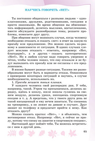 65
ÍÀÓ×ÈÑÜ ÃÎÂÎÐÈÒÜ «ÍÅÒ!»
Òû ïîñòîÿííî îáùàåøüñÿ ñ ðàçíûìè ëþäüìè – îäíî-
êëàññíèêàìè, äðóçüÿìè, ðîäñòâåííèêàìè, ñîñåäÿìè è
ïðîñòî çíàêîìûìè. Âî âðåìÿ îáùåíèÿ âû îáìåíèâàå-
òåñü èíôîðìàöèåé, äåëèòåñü ìûñëÿìè, âïå÷àòëåíèÿìè,
âìåñòå îáñóæäàåòå ðàçíîîáðàçíûå òåìû, ðåøàåòå ïðî-
áëåìû, ïîìîãàåòå äðóã äðóãó.
Ïðè îáùåíèè ìîãóò âîçíèêàòü ñëó÷àè, êîãäà ÷åëîâåêó
íåîáõîäèìî îòêàçàòü è ñêàçàòü «íåò» â îòâåò íà êàêóþ-òî
ïðîñüáó èëè ïðåäëîæåíèå. Ýòî ìîæíî ñäåëàòü ïî-ðàç-
íîìó â çàâèñèìîñòè îò ñèòóàöèè. Â îäíèõ ñëó÷àÿõ ñëå-
äóåò âåæëèâî îòêàçàòü – îòâåòèòü, íàïðèìåð: «Íåò,
áëàãîäàðþ!», à â äðóãèõ – ñêàçàòü êàòåãîðè÷åñêè:
«Íåò!». Íî â ëþáîì ñëó÷àå íàäî ãîâîðèòü óâåðåííî è
÷ёòêî, ÷òîáû ÷åëîâåê ïîíÿë, ÷òî åìó îòêàçàëè è íå áó-
äóò âûïîëíÿòü åãî ïðîñüáó èëè íå ñîãëàñíû ñ åãî ïðåä-
ëîæåíèåì.
Â æèçíè áûâàþò ðàçíûå ñèòóàöèè. Òàêèìè æå ðàçíî-
îáðàçíûìè ìîãóò áûòü è âàðèàíòû îòêàçà. Îçíàêîìüñÿ
ñ ïðèìåðàìè íåêîòîðûõ ñèòóàöèé è íàó÷èñü, â ñëó÷àå
íåîáõîäèìîñòè, èñïîëüçîâàòü èõ.
1. Ïðîñüáà ìåøàåò òâîèì ïëàíàì.
Ó êàæäîãî ÷åëîâåêà ñâîé ðàñïîðÿäîê äíÿ. Ó òåáÿ,
íàïðèìåð, òàêîé. Óòðîì òû ïðîñûïàåøüñÿ, äåëàåøü çà-
ðÿäêó, èäёøü â øêîëó, ïîñëå øêîëû ãóëÿåøü íà ñâå-
æåì âîçäóõå, äåëàåøü óðîêè, ïîñåùàåøü ñïîðòèâíóþ
ñåêöèþ è ò. ä. À ïðåäñòàâü, ÷òî ó òâîåãî äðóãà äåíü íå
òàêîé íàñûùåííûé è åìó íå÷åì çàíÿòüñÿ. Òû ñïåøèøü
íà òðåíèðîâêó, à îí ëåæèò íà äèâàíå è ñêó÷àåò. Äðóã
çâîíèò ïî òåëåôîíó è ïðåäëàãàåò ïðèéòè ê íåìó. Êàê
îòêàçàòü äðóãó?
Ìîæíî ñêàçàòü êðàòêî: «Íåò», – è îáúÿñíèòü, ÷åì
ìîòèâèðîâàí îòêàç. Íàïðèìåð: «Íåò, ÿ ñåé÷àñ íå ïðè-
äó, ïîòîìó ÷òî ñïåøó íà çàíÿòèå â ñïîðòèâíóþ ñåêöèþ».
Íàñòîÿùèé äðóã ïîéìёò òåáÿ. Òû ìîæåøü âñòðåòèòü-
ñÿ ñ íèì â äðóãîé äåíü.
 