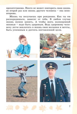 7
ïðåïÿòñòâèÿìè. Íèêòî íå ìîæåò ïîâòîðèòü ñâîþ æèçíü
âî âòîðîé ðàç èëè æèçíü äðóãîãî ÷åëîâåêà – îíà íåïî-
âòîðèìà.
Æèçíü òû ïîëó÷àåøü ïðè ðîæäåíèè. Êàê òû åþ
ðàñïîðÿäèøüñÿ, çàâèñèò îò òåáÿ. Â ëþáîì ñëó÷àå
æèçíü íóæíî öåíèòü. À ÷òîáû æèòü ïîëíîöåííîé
æèçíüþ – íàäî áûòü çäîðîâûì. Âåäü çäîðîâîìó ÷åëî-
âåêó ëåã÷å âîïëîòèòü â æèçíü ñâîè æåëàíèÿ è ìå÷òû,
áûòü óñïåøíûì è äîñòè÷ü ïîñòàâëåííîé öåëè.
 