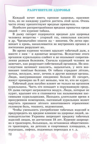 72
ÐÀÇÐÓØÈÒÅËÈ ÇÄÎÐÎÂÜß
Êàæäûé õî÷åò èìåòü êðåïêîå çäîðîâüå, êðàñèâîå
òåëî, íî íå êàæäîìó óäàёòñÿ äîñòè÷ü ýòîé öåëè. Î÷åíü
÷àñòî ýòîìó ïðåïÿòñòâóþò âðåäíûå ïðèâû÷êè.
Íàèáîëåå ðàñïðîñòðàíёííàÿ âðåäíàÿ ïðèâû÷êà ñðåäè
ëþäåé – ýòî êóðåíèå òàáàêà.
Â äûìó ñèãàðåò ñîäåðæàòñÿ âðåäíûå äëÿ çäîðîâüÿ
÷åëîâåêà âåùåñòâà – óãàðíûé ãàç, ñèíèëüíàÿ êèñëîòà
è äð. ×ðåçâû÷àéíî îïàñåí ÿä – íèêîòèí. Îí ëåãêî ïðî-
íèêàåò â êðîâü, íàêàïëèâàåòñÿ âî âíóòðåííèõ îðãàíàõ è
ïîñòåïåííî ðàçðóøàåò èõ.
Âî âðåìÿ êóðåíèÿ ÷åëîâåê âäûõàåò òàáà÷íûé äûì, à
âìåñòå ñ íèì – è ÿäîâèòûå âåùåñòâà. Âñëåäñòâèå ýòîãî
îðãàíèçì êóðèëüùèêà ñëàáååò è íå îêàçûâàåò ñîïðîòèâ-
ëåíèÿ ðàçíûì áîëåçíÿì. Ñíà÷àëà êóðÿùèé ÷åëîâåê íå
çàìå÷àåò, êàê ðàçðóøàåò ñîáñòâåííûé îðãàíèçì. Íî âïî-
ñëåäñòâèè íà÷èíàåò êàøëÿòü, çàäûõàòüñÿ, ó íåãî âîç-
íèêàþò òÿæёëûå áîëåçíè. Îò òàáàêà ñòðàäàþò ëёãêèå,
ïî÷êè, æåëóäîê, ìîçã, ïå÷åíü è äðóãèå âàæíûå îðãàíû.
Ëþäè, âûêóðèâàþùèå åæåäíåâíî áîëüøå 25 ñèãàðåò,
æèâóò ïðèìåðíî íà 8 ëåò ìåíüøå, ÷åì òå, êòî íå êóðèò.
Òàáà÷íûé äûì ïàãóáíî âëèÿåò íå òîëüêî íà îðãàíèçì
êóðèëüùèêà. ×àñòü åãî ïîïàäàåò â îêðóæàþùóþ ñðåäó.
Îò äûìà ñèãàðåò çàãðÿçíÿåòñÿ âîçäóõ. Ëþäè, êîòîðûå íå
êóðÿò, âäûõàþò åãî è ñòàíîâÿòñÿ òàê íàçûâàåìûìè ïàñ-
ñèâíûìè êóðèëüùèêàìè. Íàõîäÿñü äëèòåëüíîå âðåìÿ â
ïðîêóðåííîì ïîìåùåíèè, ïàññèâíûé êóðèëüùèê ìîæåò
îùóòèòü ïðèçíàêè ëёãêîãî íèêîòèíîâîãî îòðàâëåíèÿ:
ãîëîâíóþ áîëü, òîøíîòó, íåäîìîãàíèå.
×òîáû óìåíüøèòü óïîòðåáëåíèå òàáà÷íûõ èçäåëèé è
ïðåäóïðåäèòü èõ âðåäíîå âëèÿíèå íà çäîðîâüå ëþäåé, çà-
êîíîäàòåëüñòâî Óêðàèíû çàïðåùàåò ïðîäàæó òàáà÷íûõ
èçäåëèé ëèöàì, íå äîñòèãøèì 18 ëåò. Êóðåíèå çàïðåùå-
íî â òðàíñïîðòå, áîëüíèöàõ, íà îñòàíîâêàõ îáùåñòâåííî-
ãî òðàíñïîðòà, íà äåòñêèõ è ñïîðòèâíûõ ïëîùàäêàõ, â
ïîäúåçäàõ, ëèôòàõ, ïîäçåìíûõ ïåðåõîäàõ è ò. ä.
 