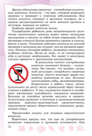 74
Äðóãàÿ ãóáèòåëüíàÿ ïðèâû÷êà – óïîòðåáëåíèå àëêîãîëü-
íûõ íàïèòêîâ. Àëêîãîëü – ýòî âðàã, êîòîðûé ðàçðóøàåò
çäîðîâüå è ïðèâîäèò ê òÿæёëûì çàáîëåâàíèÿì. Êàê
òîëüêî àëêîãîëü ïîïàäàåò â îðãàíèçì ÷åëîâåêà, îí ñ
êðîâüþ ðàñïðîñòðàíÿåòñÿ ïî âñåì âàæíûì îðãàíàì è
ñèñòåìàì, íàðóøàÿ èõ ðàáîòó.
Îñîáåííî âðåäåí àëêîãîëü äåòÿì.
Óïîòðåáëåíèå ðåáёíêîì äàæå íåçíà÷èòåëüíîãî êîëè-
÷åñòâà àëêîãîëüíîãî íàïèòêà ìîæåò èìåòü ïå÷àëüíûå
ïîñëåäñòâèÿ è ïîâëå÷ü çà ñîáîé îñòðîå îòðàâëåíèå. Â åãî
îðãàíèçìå àëêîãîëü áûñòðî ðàçíîñèòñÿ êðîâüþ è ñêàïëè-
âàåòñÿ â ìîçãå. Òîêñè÷íîå äåéñòâèå àëêîãîëÿ íà äåòñêèé
îðãàíèçì â íåñêîëüêî ðàç ñèëüíåå, ÷åì íà îðãàíèçì âçðîñ-
ëîãî. Ïîýòîìó ñîñòîÿíèå ðåáёíêà, âûçâàííîå îïüÿíåíèåì,
îñîáåííî òÿæёëîå. Êîãäà îí ïüÿí, òî íå êîíòðîëèðóåò
ñåáÿ è ïîñòóïàåò íåîáäóìàííî. Ýòî ìîæåò â íåêîòîðûõ
ñëó÷àÿõ ïðèâåñòè ê òðàãè÷åñêèì ïîñëåäñòâèÿì.
Â ðåçóëüòàòå ÷àñòîãî óïîòðåáëåíèÿ
àëêîãîëÿ âîçíèêàåò áîëåçíü – àëêîãî-
ëèçì. Ýòî çíà÷èò, ÷òî ÷åëîâåê, íà÷àâ-
øèé ðåãóëÿðíî óïîòðåáëÿòü ñïèðòíûå
íàïèòêè, ñïóñòÿ íåêîòîðîå âðåìÿ ñòà-
íîâèòñÿ çàâèñèìûì îò íèõ. Áîëüíûå
àëêîãîëèçìîì ñëàáû, ìàëîèíèöèàòèâíû,
áåçðàçëè÷íû ê ðàáîòå, ñåìüå, äåòÿì.
Àëêîãîëèêè íå ìîãóò âåñòè íîðìàëüíûé îáðàç æèçíè,
ó÷èòüñÿ è ðàáîòàòü. Ó íèõ óõóäøàåòñÿ ïàìÿòü è îñëàáå-
âàþò óìñòâåííûå ñïîñîáíîñòè, ñíèæàåòñÿ âíèìàíèå.
Áîëüíûå íå ñïîñîáíû ëîãè÷íî ìûñëèòü è òâîðèòü.
Àëêîãîëèçì ïðèâîäèò ê áûòîâûì è ïðîèçâîäñòâåííûì
òðàâìàì, äîðîæíî-òðàíñïîðòíûì ïðîèñøåñòâèÿì,
íàðóøåíèÿì ïðàâèë îáùåñòâåííîãî ïîâåäåíèÿ, ðàçðó-
øåíèþ ñåìüè.
×ðåçâû÷àéíî îïàñíû äëÿ ÷åëîâåêà íàðêîòè÷åñêèå
âåùåñòâà.
Íàðêîòèêè âðåäíû òåì, ÷òî ïðè èõ óïîòðåáëåíèè
âîçíèêàåò îòðàâëåíèå è îðãàíèçì èñòîùàåòñÿ. Îíè
 