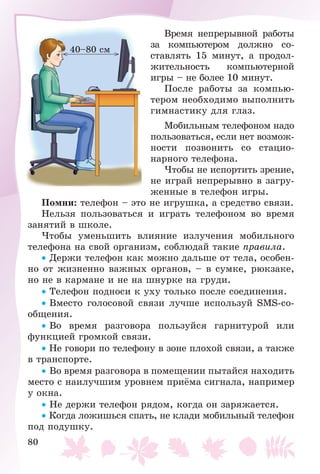80
Âðåìÿ íåïðåðûâíîé ðàáîòû
çà êîìïüþòåðîì äîëæíî ñî-
ñòàâëÿòü 15 ìèíóò, à ïðîäîë-
æèòåëüíîñòü êîìïüþòåðíîé
èãðû – íå áîëåå 10 ìèíóò.
Ïîñëå ðàáîòû çà êîìïüþ-
òåðîì íåîáõîäèìî âûïîëíèòü
ãèìíàñòèêó äëÿ ãëàç.
Ìîáèëüíûì òåëåôîíîì íàäî
ïîëüçîâàòüñÿ, åñëè íåò âîçìîæ-
íîñòè ïîçâîíèòü ñî ñòàöèî-
íàðíîãî òåëåôîíà.
×òîáû íå èñïîðòèòü çðåíèå,
íå èãðàé íåïðåðûâíî â çàãðó-
æåííûå â òåëåôîí èãðû.
Ïîìíè: òåëåôîí – ýòî íå èãðóøêà, à ñðåäñòâî ñâÿçè.
Íåëüçÿ ïîëüçîâàòüñÿ è èãðàòü òåëåôîíîì âî âðåìÿ
çàíÿòèé â øêîëå.
×òîáû óìåíüøèòü âëèÿíèå èçëó÷åíèÿ ìîáèëüíîãî
òåëåôîíà íà ñâîé îðãàíèçì, ñîáëþäàé òàêèå ïðàâèëà.
• Äåðæè òåëåôîí êàê ìîæíî äàëüøå îò òåëà, îñîáåí-
íî îò æèçíåííî âàæíûõ îðãàíîâ, – â ñóìêå, ðþêçàêå,
íî íå â êàðìàíå è íå íà øíóðêå íà ãðóäè.
• Òåëåôîí ïîäíîñè ê óõó òîëüêî ïîñëå ñîåäèíåíèÿ.
• Âìåñòî ãîëîñîâîé ñâÿçè ëó÷øå èñïîëüçóé SMS-ñî-
îáùåíèÿ.
• Âî âðåìÿ ðàçãîâîðà ïîëüçóéñÿ ãàðíèòóðîé èëè
ôóíêöèåé ãðîìêîé ñâÿçè.
• Íå ãîâîðè ïî òåëåôîíó â çîíå ïëîõîé ñâÿçè, à òàêæå
â òðàíñïîðòå.
• Âî âðåìÿ ðàçãîâîðà â ïîìåùåíèè ïûòàéñÿ íàõîäèòü
ìåñòî ñ íàèëó÷øèì óðîâíåì ïðèёìà ñèãíàëà, íàïðèìåð
ó îêíà.
• Íå äåðæè òåëåôîí ðÿäîì, êîãäà îí çàðÿæàåòñÿ.
• Êîãäà ëîæèøüñÿ ñïàòü, íå êëàäè ìîáèëüíûé òåëåôîí
ïîä ïîäóøêó.
40–80 ñì
 