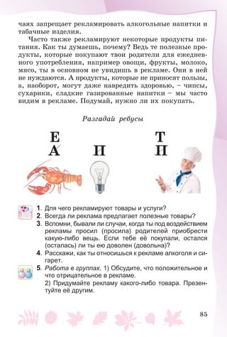 85
÷àÿõ çàïðåùàåò ðåêëàìèðîâàòü àëêîãîëüíûå íàïèòêè è
òàáà÷íûå èçäåëèÿ.
×àñòî òàêæå ðåêëàìèðóþò íåêîòîðûå ïðîäóêòû ïè-
òàíèÿ. Êàê òû äóìàåøü, ïî÷åìó? Âåäü òå ïîëåçíûå ïðî-
äóêòû, êîòîðûå ïîêóïàþò òâîè ðîäèòåëè äëÿ åæåäíåâ-
íîãî óïîòðåáëåíèÿ, íàïðèìåð îâîùè, ôðóêòû, ìîëîêî,
ìÿñî, òû â îñíîâíîì íå óâèäèøü â ðåêëàìå. Îíè â íåé
íå íóæäàþòñÿ. À ïðîäóêòû, êîòîðûå íå ïðèíîñÿò ïîëüçû,
à, íàîáîðîò, ìîãóò äàæå íàâðåäèòü çäîðîâüþ, – ÷èïñû,
ñóõàðèêè, ñëàäêèå ãàçèðîâàííûå íàïèòêè – ìû ÷àñòî
âèäèì â ðåêëàìå. Ïîäóìàé, íóæíî ëè èõ ïîêóïàòü.
Ðàçãàäàé ðåáóñû
À
Å
Ï Ï
Ò
1. Для чего рекламируют товары и услуги?
2. Всегда ли реклама предлагает полезные товары?
3. Вспомни, бывали ли случаи, когда ты под воздействием
рекламы просил (просила) родителей приобрести
какую-либо вещь. Если тебе её покупали, остался
(осталась) ли ты ею доволен (довольна)?
4. Расскажи, как ты относишься к рекламе алкоголя и си-
гарет.
5. Работа в группах. 1) Обсудите, что положительное и
что отрицательное в рекламе.
2) Придумайте рекламу какого-либо товара. Презен-
туйте её другим.
 