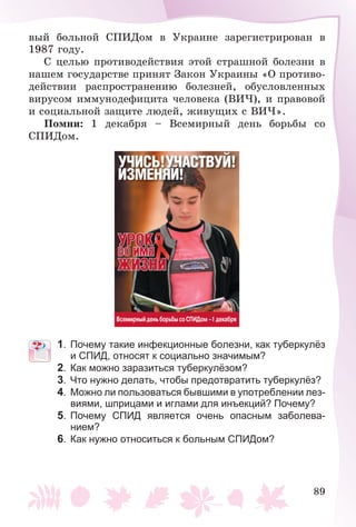 89
âûé áîëüíîé ÑÏÈÄîì â Óêðàèíå çàðåãèñòðèðîâàí â
1987 ãîäó.
Ñ öåëüþ ïðîòèâîäåéñòâèÿ ýòîé ñòðàøíîé áîëåçíè â
íàøåì ãîñóäàðñòâå ïðèíÿò Çàêîí Óêðàèíû «Î ïðîòèâî-
äåéñòâèè ðàñïðîñòðàíåíèþ áîëåçíåé, îáóñëîâëåííûõ
âèðóñîì èììóíîäåôèöèòà ÷åëîâåêà (ÂÈ×), è ïðàâîâîé
è ñîöèàëüíîé çàùèòå ëþäåé, æèâóùèõ ñ ÂÈ×».
Ïîìíè: 1 äåêàáðÿ – Âñåìèðíûé äåíü áîðüáû ñî
ÑÏÈÄîì.
1. Почему такие инфекционные болезни, как туберкулёз
и СПИД, относят к социально значимым?
2. Как можно заразиться туберкулёзом?
3. Что нужно делать, чтобы предотвратить туберкулёз?
4. Можно ли пользоваться бывшими в употреблении лез-
виями, шприцами и иглами для инъекций? Почему?
5. Почему СПИД является очень опасным заболева-
нием?
6. Как нужно относиться к больным СПИДом?
 