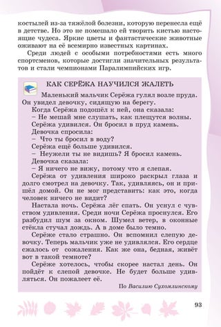 93
êîñòûëåé èç-çà òÿæёëîé áîëåçíè, êîòîðóþ ïåðåíåñëà åùё
â äåòñòâå. Íî ýòî íå ïîìåøàëî åé òâîðèòü êèñòüþ íàñòî-
ÿùèå ÷óäåñà. ßðêèå öâåòû è ôàíòàñòè÷åñêèå æèâîòíûå
îæèâàþò íà åё âñåìèðíî èçâåñòíûõ êàðòèíàõ.
Ñðåäè ëþäåé ñ îñîáûìè ïîòðåáíîñòÿìè åñòü ìíîãî
ñïîðòñìåíîâ, êîòîðûå äîñòèãëè çíà÷èòåëüíûõ ðåçóëüòà-
òîâ è ñòàëè ÷åìïèîíàìè Ïàðàëèìïèéñêèõ èãð.
ÊÀÊ ÑÅÐЁÆÀ ÍÀÓ×ÈËÑß ÆÀËÅÒÜ
Ìàëåíüêèé ìàëü÷èê Ñåðёæà ãóëÿë âîçëå ïðóäà.
Îí óâèäåë äåâî÷êó, ñèäÿùóþ íà áåðåãó.
Êîãäà Ñåðёæà ïîäîøёë ê íåé, îíà ñêàçàëà:
– Íå ìåøàé ìíå ñëóøàòü, êàê ïëåùóòñÿ âîëíû.
Ñåðёæà óäèâèëñÿ. Îí áðîñèë â ïðóä êàìåíü.
Äåâî÷êà ñïðîñèëà:
– ×òî òû áðîñèë â âîäó?
Ñåðёæà åùё áîëüøå óäèâèëñÿ.
– Íåóæåëè òû íå âèäèøü? ß áðîñèë êàìåíü.
Äåâî÷êà ñêàçàëà:
– ß íè÷åãî íå âèæó, ïîòîìó ÷òî ÿ ñëåïàÿ.
Ñåðёæà îò óäèâëåíèÿ øèðîêî ðàñêðûë ãëàçà è
äîëãî ñìîòðåë íà äåâî÷êó. Òàê, óäèâëÿÿñü, îí è ïðè-
øёë äîìîé. Îí íå ìîã ïðåäñòàâèòü: êàê ýòî, êîãäà
÷åëîâåê íè÷åãî íå âèäèò?
Íàñòàëà íî÷ü. Ñåðёæà ëёã ñïàòü. Îí óñíóë ñ ÷óâ-
ñòâîì óäèâëåíèÿ. Ñðåäè íî÷è Ñåðёæà ïðîñíóëñÿ. Åãî
ðàçáóäèë øóì çà îêíîì. Øóìåë âåòåð, â îêîííûå
ñòёêëà ñòó÷àë äîæäü. À â äîìå áûëî òåìíî.
Ñåðёæå ñòàëî ñòðàøíî. Îí âñïîìíèë ñëåïóþ äå-
âî÷êó. Òåïåðü ìàëü÷èê óæå íå óäèâëÿëñÿ. Åãî ñåðäöå
ñæàëîñü îò ñîæàëåíèÿ. Êàê æå îíà, áåäíàÿ, æèâёò
âîò â òàêîé òåìíîòå?
Ñåðёæå õîòåëîñü, ÷òîáû ñêîðåå íàñòàë äåíü. Îí
ïîéäёò ê ñëåïîé äåâî÷êå. Íå áóäåò áîëüøå óäèâ-
ëÿòüñÿ. Îí ïîæàëååò åё.
Ïî Âàñèëèþ Ñóõîìëèíñêîìó
 