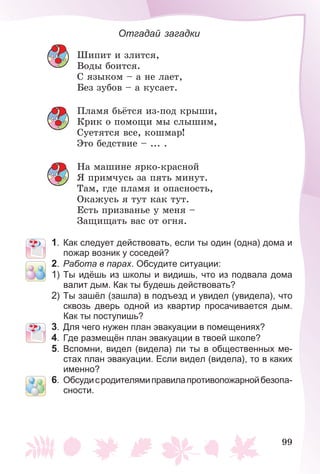 99
Отгадай загадки
Øèïèò è çëèòñÿ,
Âîäû áîèòñÿ.
Ñ ÿçûêîì – à íå ëàåò,
Áåç çóáîâ – à êóñàåò.
Ïëàìÿ áüёòñÿ èç-ïîä êðûøè,
Êðèê î ïîìîùè ìû ñëûøèì,
Ñóåòÿòñÿ âñå, êîøìàð!
Ýòî áåäñòâèå – ... .
Íà ìàøèíå ÿðêî-êðàñíîé
ß ïðèì÷óñü çà ïÿòü ìèíóò.
Òàì, ãäå ïëàìÿ è îïàñíîñòü,
Îêàæóñü ÿ òóò êàê òóò.
Åñòü ïðèçâàíüå ó ìåíÿ –
Çàùèùàòü âàñ îò îãíÿ.
1. Как следует действовать, если ты один (одна) дома и
пожар возник у соседей?
2. Работа в парах. Обсудите ситуации:
1) Ты идёшь из школы и видишь, что из подвала дома
валит дым. Как ты будешь действовать?
2) Ты зашёл (зашла) в подъезд и увидел (увидела), что
сквозь дверь одной из квартир просачивается дым.
Как ты поступишь?
3. Для чего нужен план эвакуации в помещениях?
4. Где размещён план эвакуации в твоей школе?
5. Вспомни, видел (видела) ли ты в общественных ме-
стах план эвакуации. Если видел (видела), то в каких
именно?
6. Обсудисродителямиправилапротивопожарнойбезопа-
сности.
 