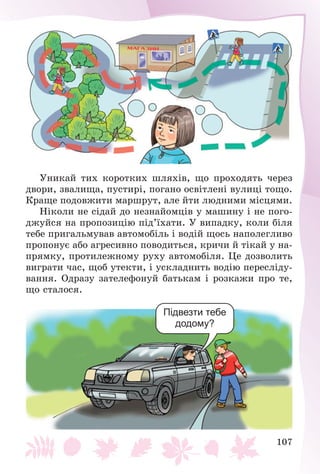 107
Óíèêàé òèõ êîðîòêèõ øëÿõіâ, ùî ïðîõîäÿòü ÷åðåç
äâîðè, çâàëèùà, ïóñòèðі, ïîãàíî îñâіòëåíі âóëèöі òîùî.
Êðàùå ïîäîâæèòè ìàðøðóò, àëå éòè ëþäíèìè ìіñöÿìè.
Íіêîëè íå ñіäàé äî íåçíàéîìöіâ ó ìàøèíó і íå ïîãî-
äæóéñÿ íà ïðîïîçèöіþ ïіä’їõàòè. Ó âèïàäêó, êîëè áіëÿ
òåáå ïðèãàëüìóâàâ àâòîìîáіëü і âîäіé ùîñü íàïîëåãëèâî
ïðîïîíóє àáî àãðåñèâíî ïîâîäèòüñÿ, êðè÷è é òіêàé ó íà-
ïðÿìêó, ïðîòèëåæíîìó ðóõó àâòîìîáіëÿ. Öå äîçâîëèòü
âèãðàòè ÷àñ, ùîá óòåêòè, і óñêëàäíèòü âîäіþ ïåðåñëіäó-
âàííÿ. Îäðàçó çàòåëåôîíóé áàòüêàì і ðîçêàæè ïðî òå,
ùî ñòàëîñÿ.
Підвезти тебе
додому?
 