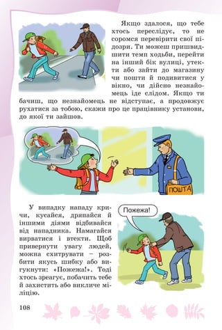 108
ßêùî çäàëîñÿ, ùî òåáå
õòîñü ïåðåñëіäóє, òî íå
ñîðîìñÿ ïåðåâіðèòè ñâîї ïі-
äîçðè. Òè ìîæåø ïðèøâèä-
øèòè òåìï õîäüáè, ïåðåéòè
íà іíøèé áіê âóëèöі, óòåê-
òè àáî çàéòè äî ìàãàçèíó
÷è ïîøòè é ïîäèâèòèñÿ ó
âіêíî, ÷è äіéñíî íåçíàéî-
ìåöü іäå ñëіäîì. ßêùî òè
áà÷èø, ùî íåçíàéîìåöü íå âіäñòóïàє, à ïðîäîâæóє
ðóõàòèñÿ çà òîáîþ, ñêàæè ïðî öå ïðàöіâíèêó óñòàíîâè,
äî ÿêîї òè çàéøîâ.
Ó âèïàäêó íàïàäó êðè-
÷è, êóñàéñÿ, äðÿïàéñÿ é
іíøèìè äіÿìè âіäáèâàéñÿ
âіä íàïàäíèêà. Íàìàãàéñÿ
âèðâàòèñÿ і âòåêòè. Ùîá
ïðèâåðíóòè óâàãó ëþäåé,
ìîæíà ñõèòðóâàòè – ðîç-
áèòè ÿêóñü øèáêó àáî âè-
ãóêíóòè: «Ïîæåæà!». Òîäі
õòîñü çðåàãóє, ïîáà÷èòü òåáå
é çàõèñòèòü àáî âèêëè÷å ìі-
ëіöіþ.
Пожежа!
 