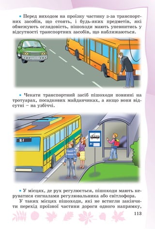 113
 Ïåðåä âèõîäîì íà ïðîїçíó ÷àñòèíó ç-çà òðàíñïîðò-
íèõ çàñîáіâ, ùî ñòîÿòü, і áóäü-ÿêèõ ïðåäìåòіâ, ÿêі
îáìåæóþòü îãëÿäîâіñòü, ïіøîõîäè ìàþòü óïåâíèòèñü ó
âіäñóòíîñòі òðàíñïîðòíèõ çàñîáіâ, ùî íàáëèæàþòüñÿ.
 ×åêàòè òðàíñïîðòíèé çàñіá ïіøîõîäè ïîâèííі íà
òðîòóàðàõ, ïîñàäêîâèõ ìàéäàí÷èêàõ, à ÿêùî âîíè âіä-
ñóòíі – íà óçáі÷÷і.
 Ó ìіñöÿõ, äå ðóõ ðåãóëþєòüñÿ, ïіøîõîäè ìàþòü êå-
ðóâàòèñÿ ñèãíàëàìè ðåãóëþâàëüíèêà àáî ñâіòëîôîðà.
Ó òàêèõ ìіñöÿõ ïіøîõîäè, ÿêі íå âñòèãëè çàêіí÷è-
òè ïåðåõіä ïðîїçíîї ÷àñòèíè äîðîãè îäíîãî íàïðÿìêó,
 