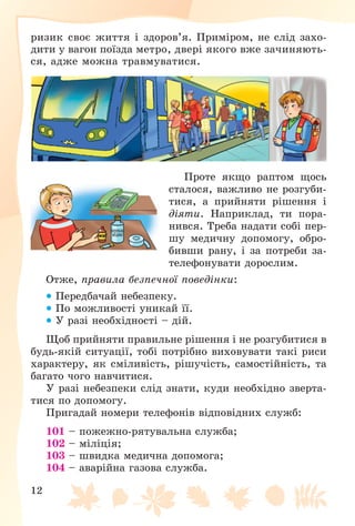 12
ðèçèê ñâîє æèòòÿ і çäîðîâ’ÿ. Ïðèìіðîì, íå ñëіä çàõî-
äèòè ó âàãîí ïîїçäà ìåòðî, äâåðі ÿêîãî âæå çà÷èíÿþòü-
ñÿ, àäæå ìîæíà òðàâìóâàòèñÿ.
Ïðîòå ÿêùî ðàïòîì ùîñü
ñòàëîñÿ, âàæëèâî íå ðîçãóáè-
òèñÿ, à ïðèéíÿòè ðіøåííÿ і
äіÿòè. Íàïðèêëàä, òè ïîðà-
íèâñÿ. Òðåáà íàäàòè ñîáі ïåð-
øó ìåäè÷íó äîïîìîãó, îáðî-
áèâøè ðàíó, і çà ïîòðåáè çà-
òåëåôîíóâàòè äîðîñëèì.
Îòæå, ïðàâèëà áåçïå÷íîї ïîâåäіíêè:
 Ïåðåäáà÷àé íåáåçïåêó.
 Ïî ìîæëèâîñòі óíèêàé її.
 Ó ðàçі íåîáõіäíîñòі – äіé.
Ùîá ïðèéíÿòè ïðàâèëüíå ðіøåííÿ і íå ðîçãóáèòèñÿ â
áóäü-ÿêіé ñèòóàöії, òîáі ïîòðіáíî âèõîâóâàòè òàêі ðèñè
õàðàêòåðó, ÿê ñìіëèâіñòü, ðіøó÷іñòü, ñàìîñòіéíіñòü, òà
áàãàòî ÷îãî íàâ÷èòèñÿ.
Ó ðàçі íåáåçïåêè ñëіä çíàòè, êóäè íåîáõіäíî çâåðòà-
òèñÿ ïî äîïîìîãó.
Ïðèãàäàé íîìåðè òåëåôîíіâ âіäïîâіäíèõ ñëóæá:
101 – ïîæåæíî-ðÿòóâàëüíà ñëóæáà;
102 – ìіëіöіÿ;
103 – øâèäêà ìåäè÷íà äîïîìîãà;
104 – àâàðіéíà ãàçîâà ñëóæáà.
 