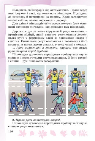 120
Áіëüøіñòü ñâіòëîôîðіâ äіє àâòîìàòè÷íî. Ïðîòå ñåðåä
íèõ іñíóþòü і òàêі, ùî âìèêàþòü ïіøîõîäè. Ïіäõîäèø
äî ïåðåõîäó é íàòèñêàєø íà êíîïêó. Êîëè çàãîðÿєòüñÿ
çåëåíå ñâіòëî, ìîæíà ïåðåõîäèòè äîðîãó.
Äëÿ ñëіïèõ ïіøîõîäіâ ñâіòëîôîðè ìîæóòü áóòè îñíà-
ùåíі çâóêîâèì ñèãíàëîì, ùî äîçâîëÿє ðóõ ïіøîõîäіâ.
Äîðîæíіì ðóõîì ìîæå êåðóâàòè é ðåãóëþâàëüíèê –
ïðàöіâíèê ìіëіöії, ÿêèé âèêîíóє ðåãóëþâàííÿ äîðîæ-
íüîãî ðóõó ó ôîðìåíîìó îäÿçі çà äîïîìîãîþ æåçëà é
ñâèñòêà. Ñèãíàëàìè ðåãóëþâàëüíèêà є ïîëîæåííÿ éîãî
êîðïóñà, à òàêîæ æåñòè ðóêàìè, ó òîìó ÷èñëі ç æåçëîì.
1. Ðóêè âèòÿãíóòі â ñòîðîíè, îïóùåíі àáî ïðàâà
ðóêà çіãíóòà ïåðåä ãðóäüìè.
Ïіøîõîäàì äîçâîëåíî ïåðåõîäèòè ïðîїçíó ÷àñòèíó çà
ñïèíîþ і ïåðåä ãðóäüìè ðåãóëþâàëüíèêà. Ç áîêó ãðóäåé
і ñïèíè – ðóõ ïіøîõîäіâ çàáîðîíåíî.
2. Ïðàâà ðóêà âèòÿãíóòà âïåðåä.
Ïіøîõîäàì äîçâîëåíî ïåðåõîäèòè ïðîїçíó ÷àñòèíó çà
ñïèíîþ ðåãóëþâàëüíèêà.
 