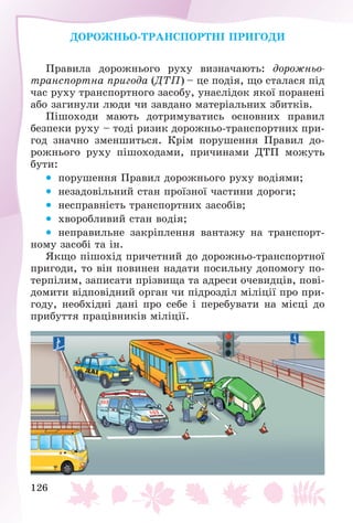 126
ÄÎÐÎÆÍÜÎ-ÒÐÀÍÑÏÎÐÒÍІ ÏÐÈÃÎÄÈ
Ïðàâèëà äîðîæíüîãî ðóõó âèçíà÷àþòü: äîðîæíüî-
òðàíñïîðòíà ïðèãîäà (ÄÒÏ) – öå ïîäіÿ, ùî ñòàëàñÿ ïіä
÷àñ ðóõó òðàíñïîðòíîãî çàñîáó, óíàñëіäîê ÿêîї ïîðàíåíі
àáî çàãèíóëè ëþäè ÷è çàâäàíî ìàòåðіàëüíèõ çáèòêіâ.
Ïіøîõîäè ìàþòü äîòðèìóâàòèñü îñíîâíèõ ïðàâèë
áåçïåêè ðóõó – òîäі ðèçèê äîðîæíüî-òðàíñïîðòíèõ ïðè-
ãîä çíà÷íî çìåíøèòüñÿ. Êðіì ïîðóøåííÿ Ïðàâèë äî-
ðîæíüîãî ðóõó ïіøîõîäàìè, ïðè÷èíàìè ÄÒÏ ìîæóòü
áóòè:
 ïîðóøåííÿ Ïðàâèë äîðîæíüîãî ðóõó âîäіÿìè;
 íåçàäîâіëüíèé ñòàí ïðîїçíîї ÷àñòèíè äîðîãè;
 íåñïðàâíіñòü òðàíñïîðòíèõ çàñîáіâ;
 õâîðîáëèâèé ñòàí âîäіÿ;
 íåïðàâèëüíå çàêðіïëåííÿ âàíòàæó íà òðàíñïîðò-
íîìó çàñîáі òà іí.
ßêùî ïіøîõіä ïðè÷åòíèé äî äîðîæíüî-òðàíñïîðòíîї
ïðèãîäè, òî âіí ïîâèíåí íàäàòè ïîñèëüíó äîïîìîãó ïî-
òåðïіëèì, çàïèñàòè ïðіçâèùà òà àäðåñè î÷åâèäöіâ, ïîâі-
äîìèòè âіäïîâіäíèé îðãàí ÷è ïіäðîçäіë ìіëіöії ïðî ïðè-
ãîäó, íåîáõіäíі äàíі ïðî ñåáå і ïåðåáóâàòè íà ìіñöі äî
ïðèáóòòÿ ïðàöіâíèêіâ ìіëіöії.
 
