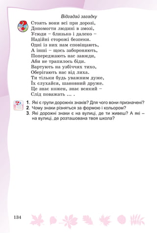 134
Відгадай загадку
Ñòîÿòü âîíè âñі ïðè äîðîçі,
Äîïîìîãòè ëþäèíі â çìîçі,
Óñþäè – áëèçüêî і äàëåêî –
Íàäіéíі ñòîðîæі áåçïåêè.
Îäíі іç íèõ íàì ñïîâіùàþòü,
À іíøі – ùîñü çàáîðîíÿþòü,
Ïîïåðåäæàþòü íàñ çàâæäè,
Àáè íå òðàïèëîñü áіäè.
Âàðòóþòü íà óçáі÷÷ÿõ òèõî,
Îáåðіãàþòü íàñ âіä ëèõà.
Òè òіëüêè áóäü óâàæíèì äóæå,
Їõ ñëóõàéñÿ, øàíîâíèé äðóæå.
Öå çíàє êîæåí, çíàє âñÿêèé –
Ñëіä ïîâàæàòü ... .
1. Які є групи дорожніх знаків? Для чого вони призначені?
2. Чому знаки різняться за формою і кольором?
3. Які дорожні знаки є на вулиці, де ти живеш? А які –
на вулиці, де розташована твоя школа?
 