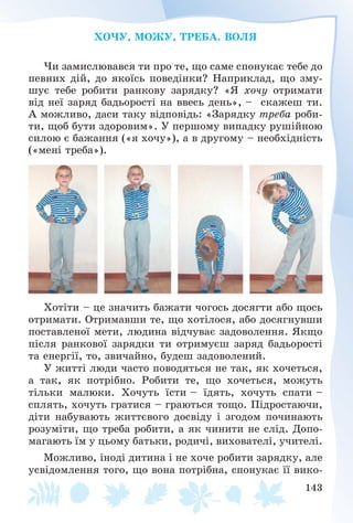143
ÕÎ×Ó, ÌÎÆÓ, ÒÐÅÁÀ. ÂÎËß
×è çàìèñëþâàâñÿ òè ïðî òå, ùî ñàìå ñïîíóêàє òåáå äî
ïåâíèõ äіé, äî ÿêîїñü ïîâåäіíêè? Íàïðèêëàä, ùî çìó-
øóє òåáå ðîáèòè ðàíêîâó çàðÿäêó? «ß õî÷ó îòðèìàòè
âіä íåї çàðÿä áàäüîðîñòі íà ââåñü äåíü», – ñêàæåø òè.
À ìîæëèâî, äàñè òàêó âіäïîâіäü: «Çàðÿäêó òðåáà ðîáè-
òè, ùîá áóòè çäîðîâèì». Ó ïåðøîìó âèïàäêó ðóøіéíîþ
ñèëîþ є áàæàííÿ («ÿ õî÷ó»), à â äðóãîìó – íåîáõіäíіñòü
(«ìåíі òðåáà»).
Õîòіòè – öå çíà÷èòü áàæàòè ÷îãîñü äîñÿãòè àáî ùîñü
îòðèìàòè. Îòðèìàâøè òå, ùî õîòіëîñÿ, àáî äîñÿãíóâøè
ïîñòàâëåíîї ìåòè, ëþäèíà âіä÷óâàє çàäîâîëåííÿ. ßêùî
ïіñëÿ ðàíêîâîї çàðÿäêè òè îòðèìóєø çàðÿä áàäüîðîñòі
òà åíåðãії, òî, çâè÷àéíî, áóäåø çàäîâîëåíèé.
Ó æèòòі ëþäè ÷àñòî ïîâîäÿòüñÿ íå òàê, ÿê õî÷åòüñÿ,
à òàê, ÿê ïîòðіáíî. Ðîáèòè òå, ùî õî÷åòüñÿ, ìîæóòü
òіëüêè ìàëþêè. Õî÷óòü їñòè – їäÿòü, õî÷óòü ñïàòè –
ñïëÿòü, õî÷óòü ãðàòèñÿ – ãðàþòüñÿ òîùî. Ïіäðîñòàþ÷è,
äіòè íàáóâàþòü æèòòєâîãî äîñâіäó і çãîäîì ïî÷èíàþòü
ðîçóìіòè, ùî òðåáà ðîáèòè, à ÿê ÷èíèòè íå ñëіä. Äîïî-
ìàãàþòü їì ó öüîìó áàòüêè, ðîäè÷і, âèõîâàòåëі, ó÷èòåëі.
Ìîæëèâî, іíîäі äèòèíà і íå õî÷å ðîáèòè çàðÿäêó, àëå
óñâіäîìëåííÿ òîãî, ùî âîíà ïîòðіáíà, ñïîíóêàє її âèêî-
 