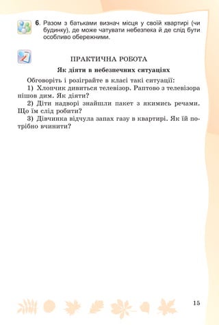 15
6. Разом з батьками визнач місця у своїй квартирі (чи
будинку), де може чатувати небезпека й де слід бути
особливо обережними.
ÏÐÀÊÒÈ×ÍÀ ÐÎÁÎÒÀ
ßê äіÿòè â íåáåçïå÷íèõ ñèòóàöіÿõ
Îáãîâîðіòü і ðîçіãðàéòå â êëàñі òàêі ñèòóàöії:
1) Õëîï÷èê äèâèòüñÿ òåëåâіçîð. Ðàïòîâî ç òåëåâіçîðà
ïіøîâ äèì. ßê äіÿòè?
2) Äіòè íàäâîðі çíàéøëè ïàêåò ç ÿêèìèñü ðå÷àìè.
Ùî їì ñëіä ðîáèòè?
3) Äіâ÷èíêà âіä÷óëà çàïàõ ãàçó â êâàðòèðі. ßê їé ïî-
òðіáíî â÷èíèòè?
 