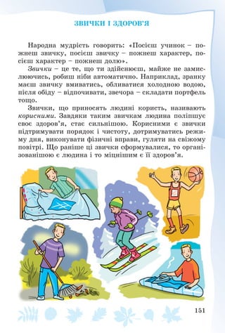 151
ÇÂÈ×ÊÈ І ÇÄÎÐÎÂ’ß
Íàðîäíà ìóäðіñòü ãîâîðèòü: «Ïîñієø ó÷èíîê – ïî-
æíåø çâè÷êó, ïîñієø çâè÷êó – ïîæíåø õàðàêòåð, ïî-
ñієø õàðàêòåð – ïîæíåø äîëþ».
Çâè÷êè – öå òå, ùî òè çäіéñíþєø, ìàéæå íå çàìèñ-
ëþþ÷èñü, ðîáèø íіáè àâòîìàòè÷íî. Íàïðèêëàä, çðàíêó
ìàєø çâè÷êó âìèâàòèñü, îáëèâàòèñÿ õîëîäíîþ âîäîþ,
ïіñëÿ îáіäó – âіäïî÷èâàòè, çâå÷îðà – ñêëàäàòè ïîðòôåëü
òîùî.
Çâè÷êè, ùî ïðèíîñÿòü ëþäèíі êîðèñòü, íàçèâàþòü
êîðèñíèìè. Çàâäÿêè òàêèì çâè÷êàì ëþäèíà ïîëіïøóє
ñâîє çäîðîâ’ÿ, ñòàє ñèëüíіøîþ. Êîðèñíèìè є çâè÷êè
ïіäòðèìóâàòè ïîðÿäîê і ÷èñòîòó, äîòðèìóâàòèñü ðåæè-
ìó äíÿ, âèêîíóâàòè ôіçè÷íі âïðàâè, ãóëÿòè íà ñâіæîìó
ïîâіòðі. Ùî ðàíіøå öі çâè÷êè ñôîðìóâàëèñÿ, òî îðãàíі-
çîâàíіøîþ є ëþäèíà і òî ìіöíіøèì є її çäîðîâ’ÿ.
 