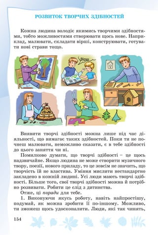 154
ÐÎÇÂÈÒÎÊ ÒÂÎÐ×ÈÕ ÇÄІÁÍÎÑÒÅÉ
Êîæíà ëþäèíà âîëîäіє ÿêèìèñü òâîð÷èìè çäіáíîñòÿ-
ìè, òîáòî ìîæëèâîñòÿìè ñòâîðþâàòè ùîñü íîâå. Íàïðè-
êëàä, ìàëþâàòè, ñêëàäàòè âіðøі, êîíñòðóþâàòè, ãîòóâà-
òè íîâі ñòðàâè òîùî.
Âèÿâèòè òâîð÷і çäіáíîñòі ìîæíà ëèøå ïіä ÷àñ äі-
ÿëüíîñòі, ùî âèìàãàє òàêèõ çäіáíîñòåé. Ïîêè òè íå ïî-
÷íåø ìàëþâàòè, íåìîæëèâî ñêàçàòè, є â òåáå çäіáíîñòі
äî öüîãî çàíÿòòÿ ÷è íі.
Ïîìèëêîâî äóìàòè, ùî òâîð÷і çäіáíîñòі – öå ùîñü
íàäçâè÷àéíå. ßêùî ëþäèíà íå ìîæå ñòâîðèòè ìóçè÷íîãî
òâîðó, ïîåçії, íîâîãî ïðèëàäó, òî öå çîâñіì íå çíà÷èòü, ùî
òâîð÷іñòü їé íå âëàñòèâà. Óìіííÿ ìèñëèòè íåñòàíäàðòíî
çàêëàäåíî â êîæíіé ëþäèíі. Óñі ëþäè ìàþòü òâîð÷і çäіá-
íîñòі. Áіëüøå òîãî, ñâîї òâîð÷і çäіáíîñòі ìîæíà é ïîòðіá-
íî ðîçâèâàòè. Ðîáèòè öå ñëіä ç äèòèíñòâà.
Îòæå, öі ïîðàäè äëÿ òåáå.
1. Âèêîíóþ÷è ÿêóñü ðîáîòó, íàâіòü íàéïðîñòіøó,
ïîäóìàé, ÿê ìîæíà çðîáèòè її ïî-іíøîìó. Ìîæëèâî,
òè çìîæåø ùîñü óäîñêîíàëèòè. Ëþäè, ÿêі òàê ÷èíÿòü,
 