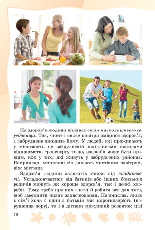 18
Íà çäîðîâ’ÿ ëþäèíè âïëèâàє ñòàí íàâêîëèøíüîãî ñå-
ðåäîâèùà. Òàê, ÷èñòå і ñâіæå ïîâіòðÿ çìіöíþє çäîðîâ’ÿ,
à çàáðóäíåíå øêîäèòü éîìó. Ó ëþäåé, ÿêі ïðîæèâàþòü
ó ìіñöåâîñòі, íå çàáðóäíåíіé øêіäëèâèìè âèêèäàìè
ïіäïðèєìñòâ, òðàíñïîðòó òîùî, çäîðîâ’ÿ ìîæå áóòè êðà-
ùèì, íіæ ó òèõ, ÿêі æèâóòü ó çàáðóäíåíèõ ðàéîíàõ.
Íàïðèêëàä, ìåøêàíöі ñіë äèõàþòü ÷èñòіøèì ïîâіòðÿì,
íіæ ìіñòÿíè.
Çäîðîâ’ÿ ëþäèíè çàëåæèòü òàêîæ âіä ñïàäêîâîñ-
òі. Óñïàäêîâóâàòèñÿ âіä áàòüêіâ àáî іíøèõ áëèçüêèõ
ðîäè÷іâ ìîæóòü ÿê õîðîøå çäîðîâ’ÿ, òàê і äåÿêі õâî-
ðîáè. Òîìó òðåáà ïðî íèõ çíàòè é ðîáèòè âñå äëÿ òîãî,
ùîá çìåíøèòè ðèçèê çàõâîðþâàííÿ. Íàïðèêëàä, ÿêùî
â ñіì’ї õî÷à á îäèí ç áàòüêіâ ìàє êîðîòêîçîðіñòü (ïî-
ðóøåííÿ çîðó), òî і â äèòèíè ìîæëèâèé ðîçâèòîê öієї
 
