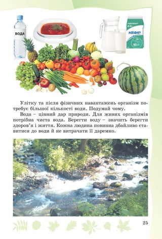 25
Óëіòêó òà ïіñëÿ ôіçè÷íèõ íàâàíòàæåíü îðãàíіçì ïî-
òðåáóє áіëüøîї êіëüêîñòі âîäè. Ïîäóìàé ÷îìó.
Âîäà – öіííèé äàð ïðèðîäè. Äëÿ æèâèõ îðãàíіçìіâ
ïîòðіáíà ÷èñòà âîäà. Áåðåãòè âîäó – çíà÷èòü áåðåãòè
çäîðîâ’ÿ і æèòòÿ. Êîæíà ëþäèíà ïîâèííà äáàéëèâî ñòà-
âèòèñÿ äî âîäè é íå âèòðà÷àòè її äàðåìíî.
 