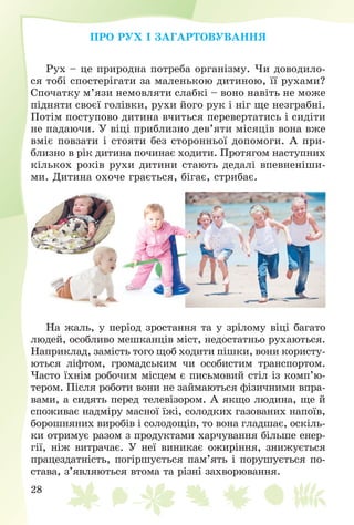 28
ÏÐÎ ÐÓÕ І ÇÀÃÀÐÒÎÂÓÂÀÍÍß
Ðóõ – öå ïðèðîäíà ïîòðåáà îðãàíіçìó. ×è äîâîäèëî-
ñÿ òîáі ñïîñòåðіãàòè çà ìàëåíüêîþ äèòèíîþ, її ðóõàìè?
Ñïî÷àòêó ì’ÿçè íåìîâëÿòè ñëàáêі – âîíî íàâіòü íå ìîæå
ïіäíÿòè ñâîєї ãîëіâêè, ðóõè éîãî ðóê і íіã ùå íåçãðàáíі.
Ïîòіì ïîñòóïîâî äèòèíà â÷èòüñÿ ïåðåâåðòàòèñü і ñèäіòè
íå ïàäàþ÷è. Ó âіöі ïðèáëèçíî äåâ’ÿòè ìіñÿöіâ âîíà âæå
âìіє ïîâçàòè і ñòîÿòè áåç ñòîðîííüîї äîïîìîãè. À ïðè-
áëèçíî â ðіê äèòèíà ïî÷èíàє õîäèòè. Ïðîòÿãîì íàñòóïíèõ
êіëüêîõ ðîêіâ ðóõè äèòèíè ñòàþòü äåäàëі âïåâíåíіøè-
ìè. Äèòèíà îõî÷å ãðàєòüñÿ, áіãàє, ñòðèáàє.
Íà æàëü, ó ïåðіîä çðîñòàííÿ òà ó çðіëîìó âіöі áàãàòî
ëþäåé, îñîáëèâî ìåøêàíöіâ ìіñò, íåäîñòàòíüî ðóõàþòüñÿ.
Íàïðèêëàä, çàìіñòü òîãî ùîá õîäèòè ïіøêè, âîíè êîðèñòó-
þòüñÿ ëіôòîì, ãðîìàäñüêèì ÷è îñîáèñòèì òðàíñïîðòîì.
×àñòî їõíіì ðîáî÷èì ìіñöåì є ïèñüìîâèé ñòіë іç êîìï’þ-
òåðîì. Ïіñëÿ ðîáîòè âîíè íå çàéìàþòüñÿ ôіçè÷íèìè âïðà-
âàìè, à ñèäÿòü ïåðåä òåëåâіçîðîì. À ÿêùî ëþäèíà, ùå é
ñïîæèâàє íàäìіðó ìàñíîї їæі, ñîëîäêèõ ãàçîâàíèõ íàïîїâ,
áîðîøíÿíèõ âèðîáіâ і ñîëîäîùіâ, òî âîíà ãëàäøàє, îñêіëü-
êè îòðèìóє ðàçîì ç ïðîäóêòàìè õàð÷óâàííÿ áіëüøå åíåð-
ãії, íіæ âèòðà÷àє. Ó íåї âèíèêàє îæèðіííÿ, çíèæóєòüñÿ
ïðàöåçäàòíіñòü, ïîãіðøóєòüñÿ ïàì’ÿòü і ïîðóøóєòüñÿ ïî-
ñòàâà, ç’ÿâëÿþòüñÿ âòîìà òà ðіçíі çàõâîðþâàííÿ.
 