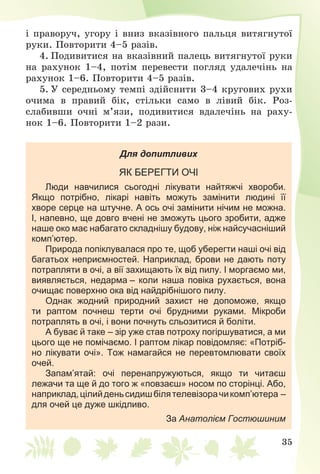 35
і ïðàâîðó÷, óãîðó і âíèç âêàçіâíîãî ïàëüöÿ âèòÿãíóòîї
ðóêè. Ïîâòîðèòè 4–5 ðàçіâ.
4. Ïîäèâèòèñÿ íà âêàçіâíèé ïàëåöü âèòÿãíóòîї ðóêè
íà ðàõóíîê 1–4, ïîòіì ïåðåâåñòè ïîãëÿä óäàëå÷іíü íà
ðàõóíîê 1–6. Ïîâòîðèòè 4–5 ðàçіâ.
5. Ó ñåðåäíüîìó òåìïі çäіéñíèòè 3–4 êðóãîâèõ ðóõè
î÷èìà â ïðàâèé áіê, ñòіëüêè ñàìî â ëіâèé áіê. Ðîç-
ñëàáèâøè î÷íі ì’ÿçè, ïîäèâèòèñÿ âäàëå÷іíü íà ðàõó-
íîê 1–6. Ïîâòîðèòè 1–2 ðàçè.
Для допитливих
ЯК БЕРЕГТИ ОЧІ
Люди навчилися сьогодні лікувати найтяжчі хвороби.
Якщо потрібно, лікарі навіть можуть замінити людині її
хворе серце на штучне. А ось очі замінити нічим не можна.
І, напевно, ще довго вчені не зможуть цього зробити, адже
наше око має набагато складнішу будову, ніж найсучасніший
комп’ютер.
Природа попіклувалася про те, щоб уберегти наші очі від
багатьох неприємностей. Наприклад, брови не дають поту
потрапляти в очі, а вії захищають їх від пилу. І моргаємо ми,
виявляється, недарма – коли наша повіка рухається, вона
очищає поверхню ока від найдрібнішого пилу.
Однак жодний природний захист не допоможе, якщо
ти раптом почнеш терти очі брудними руками. Мікроби
потраплять в очі, і вони почнуть сльозитися й боліти.
А буває й таке – зір уже став потроху погіршуватися, а ми
цього ще не помічаємо. І раптом лікар повідомляє: «Потріб-
но лікувати очі». Тож намагайся не перевтомлювати своїх
очей.
Запам’ятай: очі перенапружуються, якщо ти читаєш
лежачи та ще й до того ж «повзаєш» носом по сторінці. Або,
наприклад,цілийденьсидишбілятелевізорачикомп’ютера –
для очей це дуже шкідливо.
За Анатолієм Гостюшиним
 