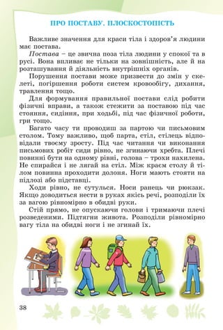 38
ÏÐÎ ÏÎÑÒÀÂÓ. ÏËÎÑÊÎÑÒÎÏІÑÒÜ
Âàæëèâå çíà÷åííÿ äëÿ êðàñè òіëà і çäîðîâ’ÿ ëþäèíè
ìàє ïîñòàâà.
Ïîñòàâà – öå çâè÷íà ïîçà òіëà ëþäèíè ó ñïîêîї òà â
ðóñі. Âîíà âïëèâàє íå òіëüêè íà çîâíіøíіñòü, àëå é íà
ðîçòàøóâàííÿ é äіÿëüíіñòü âíóòðіøíіõ îðãàíіâ.
Ïîðóøåííÿ ïîñòàâè ìîæå ïðèçâåñòè äî çìіí ó ñêå-
ëåòі, ïîãіðøåííÿ ðîáîòè ñèñòåì êðîâîîáіãó, äèõàííÿ,
òðàâëåííÿ òîùî.
Äëÿ ôîðìóâàííÿ ïðàâèëüíîї ïîñòàâè ñëіä ðîáèòè
ôіçè÷íі âïðàâè, à òàêîæ ñòåæèòè çà ïîñòàâîþ ïіä ÷àñ
ñòîÿííÿ, ñèäіííÿ, ïðè õîäüáі, ïіä ÷àñ ôіçè÷íîї ðîáîòè,
ãðè òîùî.
Áàãàòî ÷àñó òè ïðîâîäèø çà ïàðòîþ ÷è ïèñüìîâèì
ñòîëîì. Òîìó âàæëèâî, ùîá ïàðòà, ñòіë, ñòіëåöü âіäïî-
âіäàëè òâîєìó çðîñòó. Ïіä ÷àñ ÷èòàííÿ ÷è âèêîíàííÿ
ïèñüìîâèõ ðîáіò ñèäè ðіâíî, íå çãèíàþ÷è õðåáòà. Ïëå÷і
ïîâèííі áóòè íà îäíîìó ðіâíі, ãîëîâà – òðîõè íàõèëåíà.
Íå ñïèðàéñÿ і íå ëÿãàé íà ñòіë. Ìіæ êðàєì ñòîëó é òі-
ëîì ïîâèííà ïðîõîäèòè äîëîíÿ. Íîãè ìàþòü ñòîÿòè íà
ïіäëîçі àáî ïіäñòàâöі.
Õîäè ðіâíî, íå ñóòóëüñÿ. Íîñè ðàíåöü ÷è ðþêçàê.
ßêùî äîâîäèòüñÿ íåñòè â ðóêàõ ÿêіñü ðå÷і, ðîçïîäіëè їõ
çà âàãîþ ðіâíîìіðíî â îáèäâі ðóêè.
Ñòіé ïðÿìî, íå îïóñêàþ÷è ãîëîâè і òðèìàþ÷è ïëå÷і
ðîçâåäåíèìè. Ïіäòÿãíè æèâîòà. Ðîçïîäіëè ðіâíîìіðíî
âàãó òіëà íà îáèäâі íîãè і íå çãèíàé їõ.
 