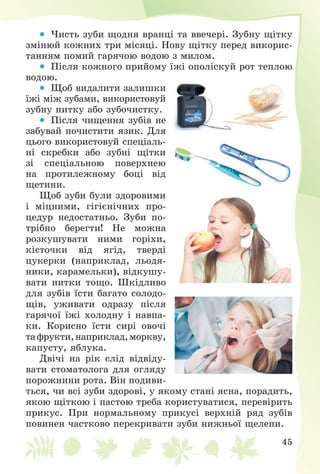 45
 ×èñòü çóáè ùîäíÿ âðàíöі òà ââå÷åðі. Çóáíó ùіòêó
çìіíþé êîæíèõ òðè ìіñÿöі. Íîâó ùіòêó ïåðåä âèêîðèñ-
òàííÿì ïîìèé ãàðÿ÷îþ âîäîþ ç ìèëîì.
 Ïіñëÿ êîæíîãî ïðèéîìó їæі îïîëіñêóé ðîò òåïëîþ
âîäîþ.
 Ùîá âèäàëèòè çàëèøêè
їæі ìіæ çóáàìè, âèêîðèñòîâóé
çóáíó íèòêó àáî çóáî÷èñòêó.
 Ïіñëÿ ÷èùåííÿ çóáіâ íå
çàáóâàé ïî÷èñòèòè ÿçèê. Äëÿ
öüîãî âèêîðèñòîâóé ñïåöіàëü-
íі ñêðåáêè àáî çóáíі ùіòêè
çі ñïåöіàëüíîþ ïîâåðõíåþ
íà ïðîòèëåæíîìó áîöі âіä
ùåòèíè.
Ùîá çóáè áóëè çäîðîâèìè
і ìіöíèìè, ãіãієíі÷íèõ ïðî-
öåäóð íåäîñòàòíüî. Çóáè ïî-
òðіáíî áåðåãòè! Íå ìîæíà
ðîçêóøóâàòè íèìè ãîðіõè,
êіñòî÷êè âіä ÿãіä, òâåðäі
öóêåðêè (íàïðèêëàä, ëüîäÿ-
íèêè, êàðàìåëüêè), âіäêóøó-
âàòè íèòêè òîùî. Øêіäëèâî
äëÿ çóáіâ їñòè áàãàòî ñîëîäî-
ùіâ, óæèâàòè îäðàçó ïіñëÿ
ãàðÿ÷îї їæі õîëîäíó і íàâïà-
êè. Êîðèñíî їñòè ñèðі îâî÷і
òàôðóêòè,íàïðèêëàä,ìîðêâó,
êàïóñòó, ÿáëóêà.
Äâі÷і íà ðіê ñëіä âіäâіäó-
âàòè ñòîìàòîëîãà äëÿ îãëÿäó
ïîðîæíèíè ðîòà. Âіí ïîäèâè-
òüñÿ, ÷è âñі çóáè çäîðîâі, ó ÿêîìó ñòàíі ÿñíà, ïîðàäèòü,
ÿêîþ ùіòêîþ і ïàñòîþ òðåáà êîðèñòóâàòèñÿ, ïåðåâіðèòü
ïðèêóñ. Ïðè íîðìàëüíîìó ïðèêóñі âåðõíіé ðÿä çóáіâ
ïîâèíåí ÷àñòêîâî ïåðåêðèâàòè çóáè íèæíüîї ùåëåïè.
 