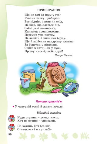 50
ÏÐÈÁÈÐÀÍÍß
Ùî öå òàì çà øóì ó ãàї?
Ðàâëèê õàòêó ïðèáèðàє.
Âñå ïіäìіâ, ïîìèâ ÿê ñëіä,
Íå áіäà, ùî ëëєòüñÿ ïіò.
Çàéâі ðå÷і ïîâèíîñèâ,
Êèëèìîê ïðîïèëîñîñèâ.
Ïåðåìèâ óñþ ïîñóäó,
Íå çíàéòè é ïèëèíêè áðóäó.
Ùå é çäіéñíèâ ìàíäðіâêó äàëüíþ
Çà áóêåòîì ó âіòàëüíþ.
Ñâіæî â õàòöі, ÿê ó ëóçі.
Ïðîøó â ãîñòі, ëþáі äðóçі!
Ïåòðî Ñîðîêà
Поясни прислів’я
 Ó ÷åïóðíіé îñåëі é æèòòÿ âåñåëå.
Відгадай загадки
Êóäè ñòóïèø – óñþäè ìàєø,
Õî÷ íå áà÷èø – óæèâàєø.
Ïî õàòèíі, õî÷ áåç íіã,
Ñòàíöþâàâ і â êóò çàáіã.
 