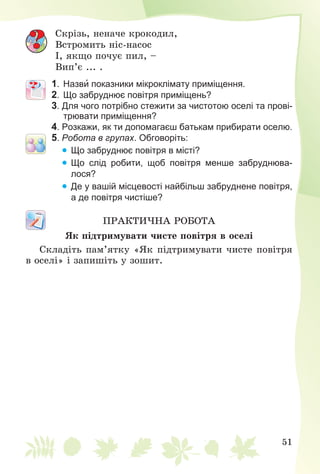 51
Ñêðіçü, íåíà÷å êðîêîäèë,
Âñòðîìèòü íіñ-íàñîñ
І, ÿêùî ïî÷óє ïèë, –
Âèï’є ... .
1. Назви показники мікроклімату приміщення.
2. Що забруднює повітря приміщень?
3. Для чого потрібно стежити за чистотою оселі та прові-
трювати приміщення?
4. Розкажи, як ти допомагаєш батькам прибирати оселю.
5. Робота в групах. Обговоріть:
 Що забруднює повітря в місті?
 Що слід робити, щоб повітря менше забруднюва-
лося?
 Де у вашій місцевості найбільш забруднене повітря,
а де повітря чистіше?
ÏÐÀÊÒÈ×ÍÀ ÐÎÁÎÒÀ
ßê ïіäòðèìóâàòè ÷èñòå ïîâіòðÿ â îñåëі
Ñêëàäіòü ïàì’ÿòêó «ßê ïіäòðèìóâàòè ÷èñòå ïîâіòðÿ
â îñåëі» і çàïèøіòü ó çîøèò.
 