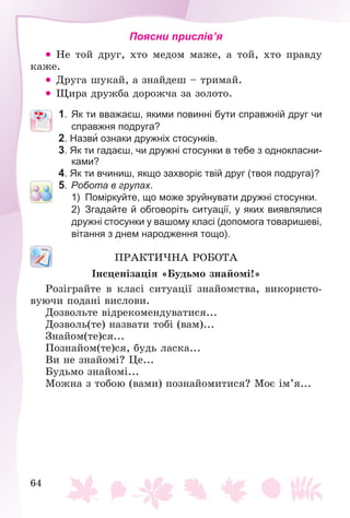 64
Поясни прислів’я
 Íå òîé äðóã, õòî ìåäîì ìàæå, à òîé, õòî ïðàâäó
êàæå.
 Äðóãà øóêàé, à çíàéäåø – òðèìàé.
 Ùèðà äðóæáà äîðîæ÷à çà çîëîòî.
1. Як ти вважаєш, якими повинні бути справжній друг чи
справжня подруга?
2. Назви ознаки дружніх стосунків.
3. Як ти гадаєш, чи дружні стосунки в тебе з однокласни-
ками?
4. Як ти вчиниш, якщо захворіє твій друг (твоя подруга)?
5. Робота в групах.
1) Поміркуйте, що може зруйнувати дружні стосунки.
2) Згадайте й обговоріть ситуації, у яких виявлялися
дружні стосунки у вашому класі (допомога товаришеві,
вітання з днем народження тощо).
ÏÐÀÊÒÈ×ÍÀ ÐÎÁÎÒÀ
Іíñöåíіçàöіÿ «Áóäüìî çíàéîìі!»
Ðîçіãðàéòå â êëàñі ñèòóàöії çíàéîìñòâà, âèêîðèñòî-
âóþ÷è ïîäàíі âèñëîâè.
Äîçâîëüòå âіäðåêîìåíäóâàòèñÿ...
Äîçâîëü(òå) íàçâàòè òîáі (âàì)...
Çíàéîì(òå)ñÿ...
Ïîçíàéîì(òå)ñÿ, áóäü ëàñêà...
Âè íå çíàéîìі? Öå...
Áóäüìî çíàéîìі...
Ìîæíà ç òîáîþ (âàìè) ïîçíàéîìèòèñÿ? Ìîє іì’ÿ...
 