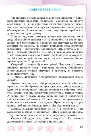 65
ÓÌІÉ ÑÊÀÇÀÒÈ «ÍІ!»
Òè ïîñòіéíî ñïіëêóєøñÿ ç ðіçíèìè ëþäüìè – îäíî-
êëàñíèêàìè, äðóçÿìè, ðîäè÷àìè, ñóñіäàìè òà ïðîñòî
çíàéîìèìè. Ïіä ÷àñ ñïіëêóâàííÿ âè îáìіíþєòåñÿ іíôîð-
ìàöієþ, ïåðåäàєòå ñâîї äóìêè, âðàæåííÿ òîùî, ðàçîì
îáãîâîðþєòå ðіçíîìàíіòíі òåìè, âèðіøóєòå ïðîáëåìè,
äîïîìàãàєòå îäíå îäíîìó.
Ïðè ñïіëêóâàííі ìîæóòü âèíèêàòè âèïàäêè, êîëè
ëþäèíі ïîòðіáíî ñêàçàòè «íі» ó âіäïîâіäü íà ïåâíå ïðî-
õàííÿ àáî ïðîïîçèöіþ. Çàëåæíî âіä ñèòóàöії öå ìîæíà
çðîáèòè ïî-ðіçíîìó. Â îäíèõ âèïàäêàõ ñëіä ââі÷ëèâî
âіäìîâèòè – âіäïîâіñòè, íàïðèêëàä: «Íі, äÿêóþ!», â іí-
øèõ – ñêàçàòè ðіøó÷å: «Íі!». Àëå â áóäü-ÿêîìó âèïàäêó
òðåáà ãîâîðèòè âïåâíåíî é ÷іòêî, ùîá ëþäèíà çðîçóìіëà,
ùî їé âіäìîâèëè é íå âèêîíóâàòèìóòü ïðîõàííÿ àáî íå
ïðèñòàíóòü íà її ïðîïîçèöії.
Ñèòóàöії â æèòòі áóâàþòü ðіçíі. Òàêèìè ðіçíîìà-
íіòíèìè ìîæóòü áóòè і âàðіàíòè âіäìîâè. Îçíàéîìñÿ
ç ïðèêëàäàìè äåÿêèõ ñèòóàöіé і íàâ÷èñÿ, çà ïîòðåáè,
âèêîðèñòîâóâàòè їõ.
1. ×èєñü ïðîõàííÿ ïåðåøêîäæàє çäіéñíåííþ òâîїõ
ïëàíіâ.
Êîæíà ëþäèíà ìàє ñâіé ðîçïîðÿäîê äíÿ. Ó òåáå, íà-
ïðèêëàä, òàêèé. Çðàíêó òè ïðîêèäàєøñÿ, ðîáèø çàðÿäêó,
іäåø äî øêîëè, ïіñëÿ øêîëè ãóëÿєø íà ñâіæîìó ïîâі-
òðі, ðîáèø óðîêè, âіäâіäóєø ñïîðòèâíó ñåêöіþ òîùî.
À óÿâè, ùî ó òâîãî äðóãà äåíü íå òàêèé íàñè÷åíèé
і éîìó íі÷èì çàéíÿòèñÿ. Òè ïîñïіøàєø íà òðåíóâàííÿ,
à âіí ëåæèòü íà äèâàíі òà íóäüãóє. Äðóã òåëåôîíóє і ïðî-
ïîíóє, ùîá òè ïðèéøîâ äî íüîãî. ßê âіäìîâèòè äðóãó?
Ìîæíà ñêàçàòè êîðîòêî: «Íі», – і ïîÿñíèòè, ÷èì
çóìîâëåíà âіäìîâà. Íàïðèêëàä: «Íі, ÿ çàðàç íå ïðèéäó,
òîìó ùî ïîñïіøàþ íà çàíÿòòÿ â ñïîðòèâíó ñåêöіþ».
Ñïðàâæíіé äðóã ìàє òåáå çðîçóìіòè. Òè ìîæåø
äîìîâèòèñÿ ç íèì ïðî çóñòðі÷ іíøîãî äíÿ.
 