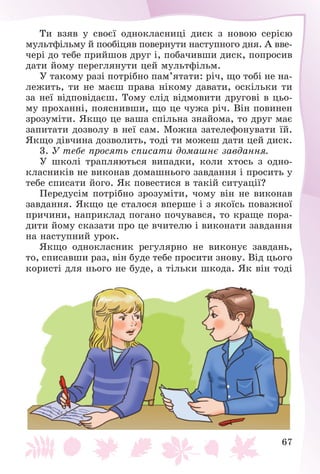 67
Òè âçÿâ ó ñâîєї îäíîêëàñíèöі äèñê ç íîâîþ ñåðієþ
ìóëüòôіëüìó é ïîîáіöÿâ ïîâåðíóòè íàñòóïíîãî äíÿ. À ââå-
÷åðі äî òåáå ïðèéøîâ äðóã і, ïîáà÷èâøè äèñê, ïîïðîñèâ
äàòè éîìó ïåðåãëÿíóòè öåé ìóëüòôіëüì.
Ó òàêîìó ðàçі ïîòðіáíî ïàì’ÿòàòè: ðі÷, ùî òîáі íå íà-
ëåæèòü, òè íå ìàєø ïðàâà íіêîìó äàâàòè, îñêіëüêè òè
çà íåї âіäïîâіäàєø. Òîìó ñëіä âіäìîâèòè äðóãîâі â öüî-
ìó ïðîõàííі, ïîÿñíèâøè, ùî öå ÷óæà ðі÷. Âіí ïîâèíåí
çðîçóìіòè. ßêùî öå âàøà ñïіëüíà çíàéîìà, òî äðóã ìàє
çàïèòàòè äîçâîëó â íåї ñàì. Ìîæíà çàòåëåôîíóâàòè їé.
ßêùî äіâ÷èíà äîçâîëèòü, òîäі òè ìîæåø äàòè öåé äèñê.
3. Ó òåáå ïðîñÿòü ñïèñàòè äîìàøíє çàâäàííÿ.
Ó øêîëі òðàïëÿþòüñÿ âèïàäêè, êîëè õòîñü ç îäíî-
êëàñíèêіâ íå âèêîíàâ äîìàøíüîãî çàâäàííÿ і ïðîñèòü ó
òåáå ñïèñàòè éîãî. ßê ïîâåñòèñÿ â òàêіé ñèòóàöії?
Ïåðåäóñіì ïîòðіáíî çðîçóìіòè, ÷îìó âіí íå âèêîíàâ
çàâäàííÿ. ßêùî öå ñòàëîñÿ âïåðøå і ç ÿêîїñü ïîâàæíîї
ïðè÷èíè, íàïðèêëàä ïîãàíî ïî÷óâàâñÿ, òî êðàùå ïîðà-
äèòè éîìó ñêàçàòè ïðî öå â÷èòåëþ і âèêîíàòè çàâäàííÿ
íà íàñòóïíèé óðîê.
ßêùî îäíîêëàñíèê ðåãóëÿðíî íå âèêîíóє çàâäàíü,
òî, ñïèñàâøè ðàç, âіí áóäå òåáå ïðîñèòè çíîâó. Âіä öüîãî
êîðèñòі äëÿ íüîãî íå áóäå, à òіëüêè øêîäà. ßê âіí òîäі
 