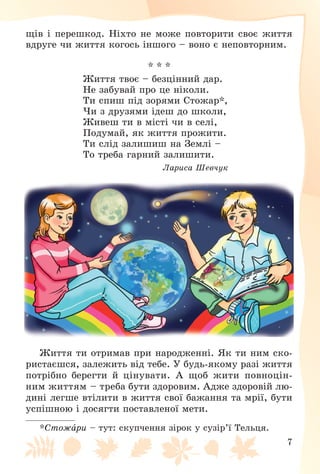 7
ùіâ і ïåðåøêîä. Íіõòî íå ìîæå ïîâòîðèòè ñâîє æèòòÿ
âäðóãå ÷è æèòòÿ êîãîñü іíøîãî – âîíî є íåïîâòîðíèì.
* * *
Æèòòÿ òâîє – áåçöіííèé äàð.
Íå çàáóâàé ïðî öå íіêîëè.
Òè ñïèø ïіä çîðÿìè Ñòîæàð*,
×è ç äðóçÿìè іäåø äî øêîëè,
Æèâåø òè â ìіñòі ÷è â ñåëі,
Ïîäóìàé, ÿê æèòòÿ ïðîæèòè.
Òè ñëіä çàëèøèø íà Çåìëі –
Òî òðåáà ãàðíèé çàëèøèòè.
Ëàðèñà Øåâ÷óê
Æèòòÿ òè îòðèìàâ ïðè íàðîäæåííі. ßê òè íèì ñêî-
ðèñòàєøñÿ, çàëåæèòü âіä òåáå. Ó áóäü-ÿêîìó ðàçі æèòòÿ
ïîòðіáíî áåðåãòè é öіíóâàòè. À ùîá æèòè ïîâíîöіí-
íèì æèòòÿì – òðåáà áóòè çäîðîâèì. Àäæå çäîðîâіé ëþ-
äèíі ëåãøå âòіëèòè â æèòòÿ ñâîї áàæàííÿ òà ìðії, áóòè
óñïіøíîþ і äîñÿãòè ïîñòàâëåíîї ìåòè.
*Ñòîæàðè – òóò: ñêóï÷åííÿ çіðîê ó ñóçіð’ї Òåëüöÿ.
 