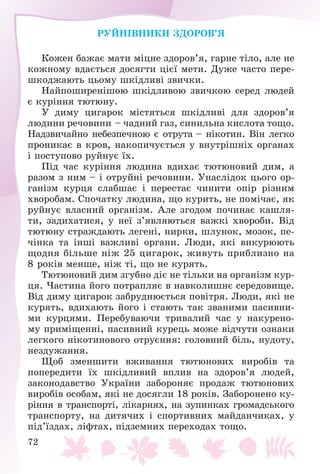 72
ÐÓÉÍІÂÍÈÊÈ ÇÄÎÐÎÂ’ß
Êîæåí áàæàє ìàòè ìіöíå çäîðîâ’ÿ, ãàðíå òіëî, àëå íå
êîæíîìó âäàєòüñÿ äîñÿãòè öієї ìåòè. Äóæå ÷àñòî ïåðå-
øêîäæàþòü öüîìó øêіäëèâі çâè÷êè.
Íàéïîøèðåíіøîþ øêіäëèâîþ çâè÷êîþ ñåðåä ëþäåé
є êóðіííÿ òþòþíó.
Ó äèìó öèãàðîê ìіñòÿòüñÿ øêіäëèâі äëÿ çäîðîâ’ÿ
ëþäèíè ðå÷îâèíè – ÷àäíèé ãàç, ñèíèëüíà êèñëîòà òîùî.
Íàäçâè÷àéíî íåáåçïå÷íîþ є îòðóòà – íіêîòèí. Âіí ëåãêî
ïðîíèêàє â êðîâ, íàêîïè÷óєòüñÿ ó âíóòðіøíіõ îðãàíàõ
і ïîñòóïîâî ðóéíóє їõ.
Ïіä ÷àñ êóðіííÿ ëþäèíà âäèõàє òþòþíîâèé äèì, à
ðàçîì ç íèì – і îòðóéíі ðå÷îâèíè. Óíàñëіäîê öüîãî îð-
ãàíіçì êóðöÿ ñëàáøàє і ïåðåñòàє ÷èíèòè îïіð ðіçíèì
õâîðîáàì. Ñïî÷àòêó ëþäèíà, ùî êóðèòü, íå ïîìі÷àє, ÿê
ðóéíóє âëàñíèé îðãàíіçì. Àëå çãîäîì ïî÷èíàє êàøëÿ-
òè, çàäèõàòèñÿ, ó íåї ç’ÿâëÿþòüñÿ âàæêі õâîðîáè. Âіä
òþòþíó ñòðàæäàþòü ëåãåíі, íèðêè, øëóíîê, ìîçîê, ïå-
÷іíêà òà іíøі âàæëèâі îðãàíè. Ëþäè, ÿêі âèêóðþþòü
ùîäíÿ áіëüøå íіæ 25 öèãàðîê, æèâóòü ïðèáëèçíî íà
8 ðîêіâ ìåíøå, íіæ òі, ùî íå êóðÿòü.
Òþòþíîâèé äèì çãóáíî äіє íå òіëüêè íà îðãàíіçì êóð-
öÿ. ×àñòèíà éîãî ïîòðàïëÿє â íàâêîëèøíє ñåðåäîâèùå.
Âіä äèìó öèãàðîê çàáðóäíþєòüñÿ ïîâіòðÿ. Ëþäè, ÿêі íå
êóðÿòü, âäèõàþòü éîãî і ñòàþòü òàê çâàíèìè ïàñèâíè-
ìè êóðöÿìè. Ïåðåáóâàþ÷è òðèâàëèé ÷àñ ó íàêóðåíî-
ìó ïðèìіùåííі, ïàñèâíèé êóðåöü ìîæå âіä÷óòè îçíàêè
ëåãêîãî íіêîòèíîâîãî îòðóєííÿ: ãîëîâíèé áіëü, íóäîòó,
íåçäóæàííÿ.
Ùîá çìåíøèòè âæèâàííÿ òþòþíîâèõ âèðîáіâ òà
ïîïåðåäèòè їõ øêіäëèâèé âïëèâ íà çäîðîâ’ÿ ëþäåé,
çàêîíîäàâñòâî Óêðàїíè çàáîðîíÿє ïðîäàæ òþòþíîâèõ
âèðîáіâ îñîáàì, ÿêі íå äîñÿãëè 18 ðîêіâ. Çàáîðîíåíî êó-
ðіííÿ â òðàíñïîðòі, ëіêàðíÿõ, íà çóïèíêàõ ãðîìàäñüêîãî
òðàíñïîðòó, íà äèòÿ÷èõ і ñïîðòèâíèõ ìàéäàí÷èêàõ, ó
ïіä’їçäàõ, ëіôòàõ, ïіäçåìíèõ ïåðåõîäàõ òîùî.
 