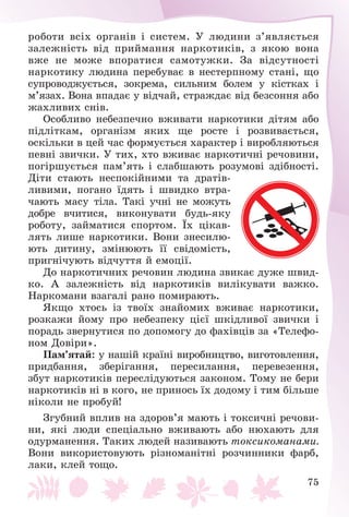 75
ðîáîòè âñіõ îðãàíіâ і ñèñòåì. Ó ëþäèíè ç’ÿâëÿєòüñÿ
çàëåæíіñòü âіä ïðèéìàííÿ íàðêîòèêіâ, ç ÿêîþ âîíà
âæå íå ìîæå âïîðàòèñÿ ñàìîòóæêè. Çà âіäñóòíîñòі
íàðêîòèêó ëþäèíà ïåðåáóâàє â íåñòåðïíîìó ñòàíі, ùî
ñóïðîâîäæóєòüñÿ, çîêðåìà, ñèëüíèì áîëåì ó êіñòêàõ і
ì’ÿçàõ. Âîíà âïàäàє ó âіä÷àé, ñòðàæäàє âіä áåçñîííÿ àáî
æàõëèâèõ ñíіâ.
Îñîáëèâî íåáåçïå÷íî âæèâàòè íàðêîòèêè äіòÿì àáî
ïіäëіòêàì, îðãàíіçì ÿêèõ ùå ðîñòå і ðîçâèâàєòüñÿ,
îñêіëüêè â öåé ÷àñ ôîðìóєòüñÿ õàðàêòåð і âèðîáëÿþòüñÿ
ïåâíі çâè÷êè. Ó òèõ, õòî âæèâàє íàðêîòè÷íі ðå÷îâèíè,
ïîãіðøóєòüñÿ ïàì’ÿòü і ñëàáøàþòü ðîçóìîâі çäіáíîñòі.
Äіòè ñòàþòü íåñïîêіéíèìè òà äðàòіâ-
ëèâèìè, ïîãàíî їäÿòü і øâèäêî âòðà-
÷àþòü ìàñó òіëà. Òàêі ó÷íі íå ìîæóòü
äîáðå â÷èòèñÿ, âèêîíóâàòè áóäü-ÿêó
ðîáîòó, çàéìàòèñÿ ñïîðòîì. Їõ öіêàâ-
ëÿòü ëèøå íàðêîòèêè. Âîíè çíåñèëþ-
þòü äèòèíó, çìіíþþòü її ñâіäîìіñòü,
ïðèãíі÷óþòü âіä÷óòòÿ é åìîöії.
Äî íàðêîòè÷íèõ ðå÷îâèí ëþäèíà çâèêàє äóæå øâèä-
êî. À çàëåæíіñòü âіä íàðêîòèêіâ âèëіêóâàòè âàæêî.
Íàðêîìàíè âçàãàëі ðàíî ïîìèðàþòü.
ßêùî õòîñü іç òâîїõ çíàéîìèõ âæèâàє íàðêîòèêè,
ðîçêàæè éîìó ïðî íåáåçïåêó öієї øêіäëèâîї çâè÷êè і
ïîðàäü çâåðíóòèñÿ ïî äîïîìîãó äî ôàõіâöіâ çà «Òåëåôî-
íîì Äîâіðè».
Ïàì’ÿòàé: ó íàøіé êðàїíі âèðîáíèöòâî, âèãîòîâëåííÿ,
ïðèäáàííÿ, çáåðіãàííÿ, ïåðåñèëàííÿ, ïåðåâåçåííÿ,
çáóò íàðêîòèêіâ ïåðåñëіäóþòüñÿ çàêîíîì. Òîìó íå áåðè
íàðêîòèêіâ íі â êîãî, íå ïðèíîñü їõ äîäîìó і òèì áіëüøå
íіêîëè íå ïðîáóé!
Çãóáíèé âïëèâ íà çäîðîâ’ÿ ìàþòü і òîêñè÷íі ðå÷îâè-
íè, ÿêі ëþäè ñïåöіàëüíî âæèâàþòü àáî íþõàþòü äëÿ
îäóðìàíåííÿ. Òàêèõ ëþäåé íàçèâàþòü òîêñèêîìàíàìè.
Âîíè âèêîðèñòîâóþòü ðіçíîìàíіòíі ðîç÷èííèêè ôàðá,
ëàêè, êëåé òîùî.
 