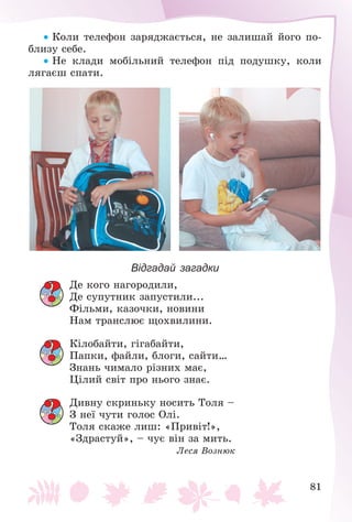 81
 Êîëè òåëåôîí çàðÿäæàєòüñÿ, íå çàëèøàé éîãî ïî-
áëèçó ñåáå.
 Íå êëàäè ìîáіëüíèé òåëåôîí ïіä ïîäóøêó, êîëè
ëÿãàєø ñïàòè.
Відгадай загадки
Äå êîãî íàãîðîäèëè,
Äå ñóïóòíèê çàïóñòèëè...
Ôіëüìè, êàçî÷êè, íîâèíè
Íàì òðàíñëþє ùîõâèëèíè.
Êіëîáàéòè, ãіãàáàéòè,
Ïàïêè, ôàéëè, áëîãè, ñàéòè…
Çíàíü ÷èìàëî ðіçíèõ ìàє,
Öіëèé ñâіò ïðî íüîãî çíàє.
Äèâíó ñêðèíüêó íîñèòü Òîëÿ –
Ç íåї ÷óòè ãîëîñ Îëі.
Òîëÿ ñêàæå ëèø: «Ïðèâіò!»,
«Çäðàñòóé», – ÷óє âіí çà ìèòü.
Ëåñÿ Âîçíþê
 