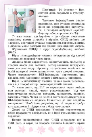 88
Ïàì’ÿòàé: 24 áåðåçíÿ – Âñå-
ñâіòíіé äåíü áîðîòüáè ç òóáåðêó-
ëüîçîì.
Òÿæêèì іíôåêöіéíèì çàõâî-
ðþâàííÿì, ÿêå ñó÷àñíà ìåäèöèíà
ïîêè ùî íåñïðîìîæíà âèëіêóâà-
òè, є ñèíäðîì íàáóòîãî іìóíîäå-
ôіöèòó, àáî ñêîðî÷åíî ÑÍІÄ.
Òè âæå çíàєø, ùî іìóíіòåò – öå «çáðîÿ» ëþäñüêîãî
îðãàíіçìó ïðîòè ìіêðîáіâ і âіðóñіâ. ÑÍІÄ ðóéíóє öþ
«çáðîþ», і îðãàíіçì âòðà÷àє ìîæëèâіñòü áîðîòèñü ç íèìè,
à ëþäèíà ìîæå ïîìåðòè âіä ðіçíèõ іíôåêöіéíèõ õâîðîá.
Çáóäíèêîì ÑÍІÄó є âіðóñ іìóíîäåôіöèòó ëþäèíè
(ÂІË).
Âіðóñ іìóíîäåôіöèòó ëþäèíè ïåðåäàєòüñÿ âіä õâîðîї
ëþäèíè äî çäîðîâîї ÷åðåç êðîâ.
Ëþäèíà ìîæå çàðàçèòèñÿ, êîðèñòóþ÷èñü ñïіëüíèì ç
õâîðèì ëåçîì äëÿ ãîëіííÿ, íåñòåðèëüíèìè іíñòðóìåí-
òàìè äëÿ ìàíіêþðó, ïіðñèíãó, òàòóþâàííÿ, îñêіëüêè íà
їõíіé ïîâåðõíі ìîæå çàëèøèòèñÿ êðîâ õâîðîї ëþäèíè.
×àñòî çàðàæàþòüñÿ ÂІË-іíôåêöієþ íàðêîìàíè, ÿêі
ââîäÿòü ñîáі íàðêîòèêè îäíèì і òèì ñàìèì øïðèöîì.
Âіðóñ іìóíîäåôіöèòó ëþäèíè òàêîæ ìîæå ïåðåäàâà-
òèñÿ âіä õâîðîї ìàòåðі íîâîíàðîäæåíіé äèòèíі.
Òè ìàєø çíàòè, ùî ÂІË íå ïåðåäàєòüñÿ ÷åðåç ïîâіòðÿ
ïðè ðîçìîâі, êàøëі, ÷åðåç ðóêîñòèñêàííÿ, ïіä ÷àñ
êîðèñòóâàííÿ ñïіëüíèì ïîñóäîì, ñàíâóçëîì, âàííîþ,
áàñåéíîì òîùî. ×åðåç öå íå ñëіä áîÿòèñÿ ñïіëêóâàòèñÿ ç
ÂІË-іíôіêîâàíèìè ëþäüìè. Ñòàâèòèñü äî íèõ ïîòðіáíî
òîëåðàíòíî. Íåîáõіäíî ðîçóìіòè, ùî öі ëþäè ïîòðåáó-
þòü äîïîìîãè é ïіäòðèìêè ç áîêó îòî÷óþ÷èõ.
Õâîðі íà ÑÍІÄ ãðîìàäÿíè Óêðàїíè êîðèñòóþòüñÿ
âñіìà ïðàâàìè òà ñâîáîäàìè, ÿê і іíøі ãðîìàäÿíè íàøîї
äåðæàâè.
Ïåðøå ïîâіäîìëåííÿ ïðî ÑÍІÄ ç’ÿâèëîñÿ ùå â
1981 ðîöі, à çàðàç öÿ õâîðîáà îõîïèëà áіëüøіñòü êðàїí
 